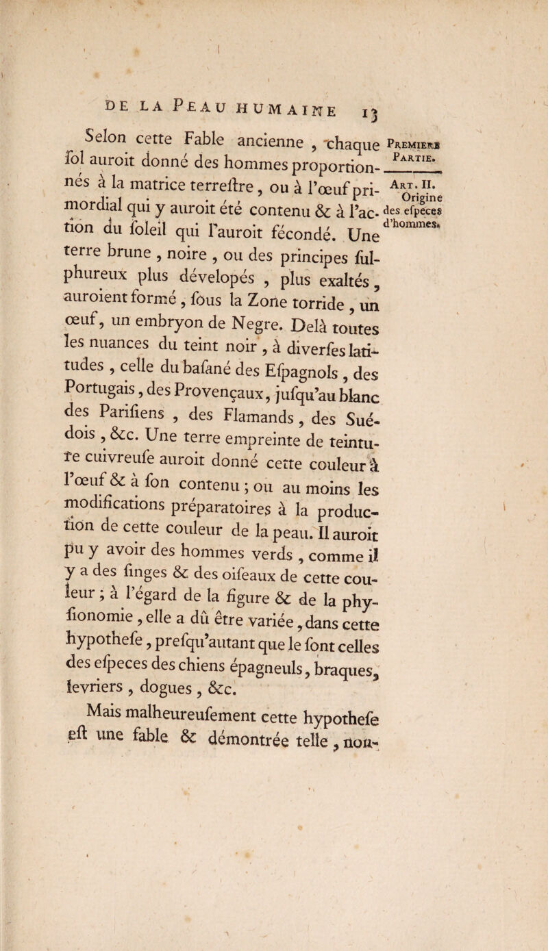 Selon cette Fable ancienne , -chaque Premiers fol aurait donné des hommes proportion- Pakt‘e' nés à la matrice terreftre, ou à l’œuf pri- mordial qui y aurait ete contenu & à l’ac* efpeces non du foleil qui l’aurait fécondé. Une'’1”' terie brune , noire , ou des principes ful- phureux plus dévelopés , plus exaltés, auraient formé, fous la Zone torride , un œuf, un embryon de Negre. Delà toutes les nuances du teint noir , à diverfes lati¬ tudes , celle du bafane des Espagnols , des Portugais, des Provençaux, jufqu’au blanc des Parifiens , des Flamands, des Sué¬ dois , &c. Une terre empreinte de teintu- îe cuivreufe aurait donné cette couleur â l’œuf & à fon contenu ; ou au moins les modifications préparatoires à la produc¬ tion de cette couleur de la peau. Il aurait pu y avoir des hommes verds , comme il y a des finges & des oifeaux de cette cou¬ leur ; à 1 égard de la figure & de la phy- fionomie, elle a dû être variée, dans cette hypothefe, prefqu’autant que le font celles des elpeces des chiens épagneuls, braques, ievriers ? dogues ? &c. Mais malheureufement cette hypothefe eft une fable & démontrée telle ? non-