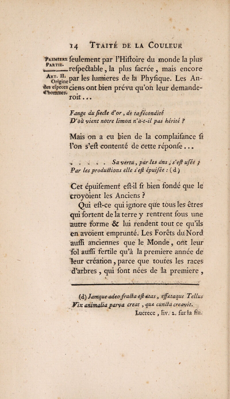 tjumuKE feulement par l’Hifloire du monde la plus Partie. r n i i __-_reipectable AorighîePar ^es lum*eres de la Phylique. Les An- êes efpeces ciens ont bien prévu qu’on leur demande- €’hommes. . L A roit... 'V. y V Fange du Jîècle d'or, de ta fécondité D’àu vient notre limon nà-t-il pas hérité f Mais on a eu bien de la complaifance Û l’on s’efl: contenté de Cette réponfe ... *, ; ; » . Sa vertu, par les dns j s’efl ufée / Far les productions elle s'efl épuifée : ( d ) Cet épuifemenî efl-il fi bien fondé que le CrOyôient les Anciens ? Qui efl-ce qui ignore que tous les êtres qui fortent de la terre y rentrent fous une autre forme lui rendent tout ce qu’ils en avoient emprunté; Les Forêts du Nord aufli anciennes que le Monde 9 ont leur fol aufli fertile qu’à la première année de leur création ? parce que toutes les races d’arbres 9 qui font nées de la première , (d) Jamque adeo fracla efi &tas , ejf&taque Tellus Wïx animalia $arv& créât , qu& cuncia creavit. Éucrece , ïiv; i. fur la fev , la plus facrée 9 mais encore