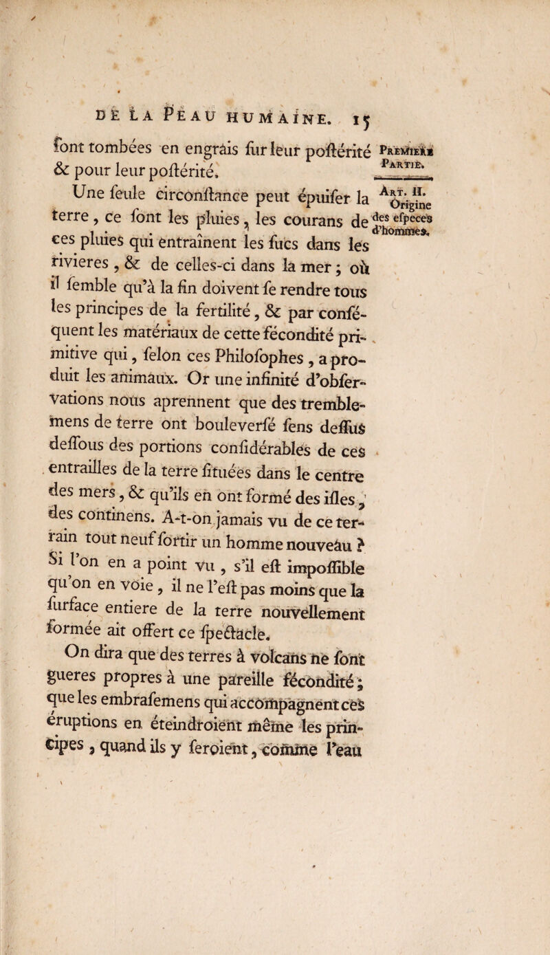 font tombées en engrais fur leur pofiérité Prevüeü* & pour leur poflérité* ..Parti£!. i Une feule circonstance peut épuifer la AOrighie terre, ce font les pluies, les courans dedesefPeces ees pluies qui entraînent les fucs dans les rivières , & de celles-ci dans la mer ; où il femble qu’à la fin doivent fe rendre tous les principes de la fertilité, & par confé- quent les matériaux de cette fécondité pri¬ mitive qui, félon ces Philofophes , a pro¬ duit les animaux. Or une infinité d’obfer- Vations nous aprennent que des tremble- mens de terre ont bouleverfé fens defiuS defious des portions confidérablés de ce$ entrailles de la terre fituees dans le centre des mers, & qu’ils en ont formé des rfles , des continens. A-t-on jamais vu de ce ter¬ rain tout neuf fortir un homme nouveâu ? Si Von en a point vu , s’il eft impoffible qu on en voie , il ne l’efit pas moins que la furface entière de la terre nouvellement formée ait offert ce fpe&àcle. On dira que des terres à volcans iie font gueres propres à une pareille fécondité j que les embrafemens qui accompagnent cés éruptions en éteindroient même les prin- cipes 3 quand ils y feraient 9 comine Peau • ' , ■ ^ / \ /