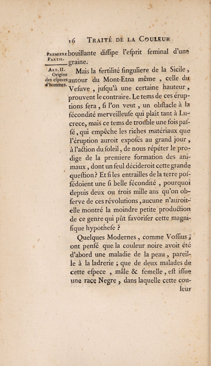 Première bouillante diflipe l eiprit feminai d un^ Partie. __graine. art. n. Mais la fertilité finguliere de la Sicile ^ Origine 0 A n J ûes efpeces abolir du Mont-Etna meme , celle du «Phontmes. Vefuye ^ jufqu’;'L une certaine hauteur , prouvent le contraire. Letemsde ces erup- tiens fera , fi l’on veut , un obftacle à la fécondité merveilleufe qui plaît tant à Lu¬ crèce, mais ce tems de trouble une fois paf- fé, qui empêche les riches matériaux que l’éruption auroit expofés au grand jour , àl’a&ion dufoleil, de nous répéter le pro¬ dige de la première formation des ani¬ maux , dont un feul décideroit cette grande queflion, ? Et fi les entrailles de la terre pori fédoient une fi belle fécondité , pourquoi depuis deux ou trois mille ans qu’on ob- ferve de ces révolutions, aucune n’auroit- elle montré la moindre petite produ&ion de ce genre qui put favorifer cette magni¬ fique hypothefe ? Quelques Modernes , comme Vofiius J ont penfé que la couleur noire avoit été d’abord une maladie de la peau, pareil¬ le à la ladrerie ; que de deux malades de cette efpece , mâle & femelle, eft iffue une race Negre , dans laquelle cette cou¬ leur'