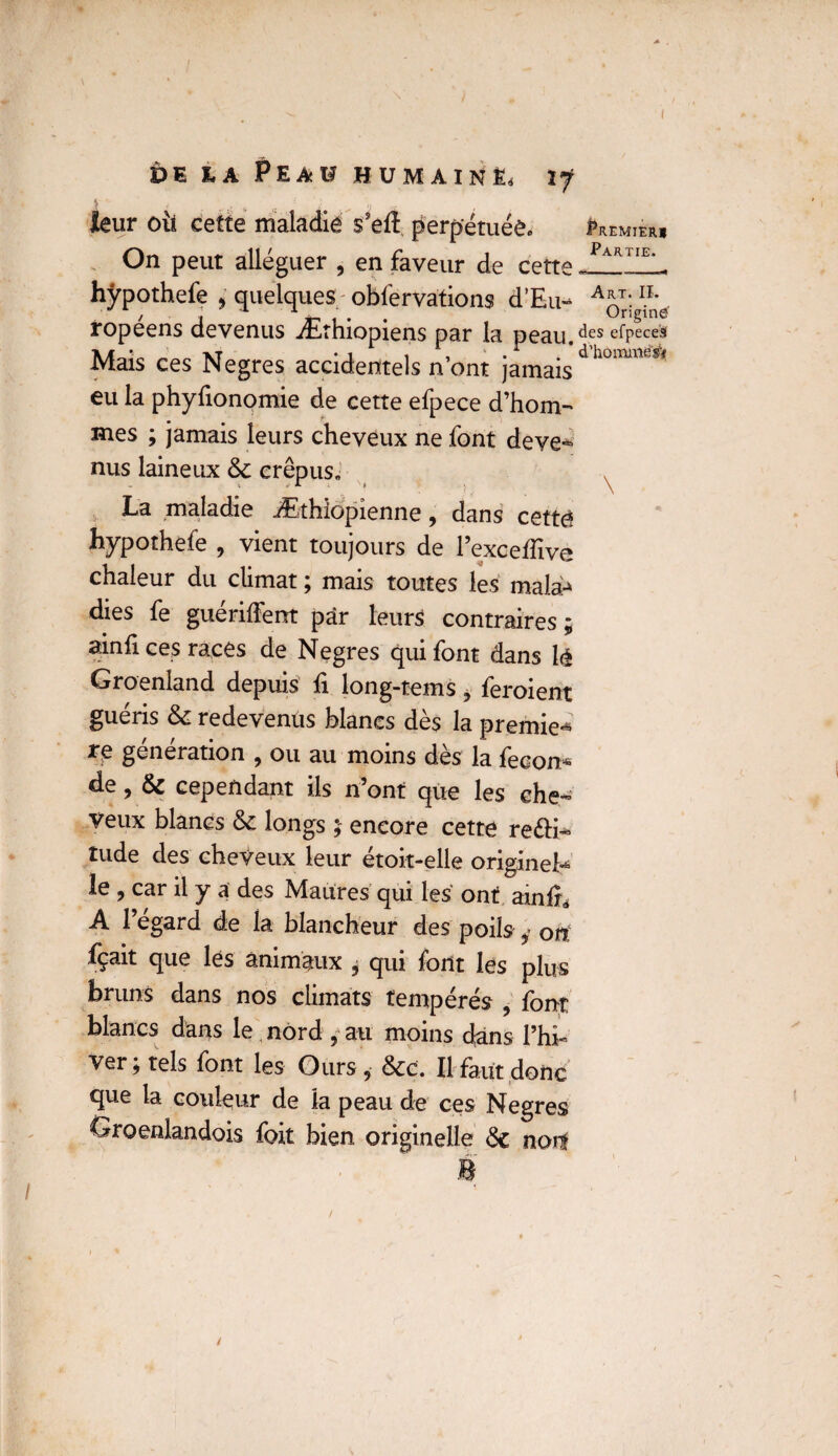 leur où cette maladie s’eft perpétuée. Premier On peut alléguer , en faveur de cette Far‘ie’- hÿpothefe , quelques obfervations d’Eu- A*T:IL / j A _ . Origine ropeens devenus Ærhiopiens par la peau. ^es e^pecei5( Mais ces Negres accidentels n’ont jamais d hoimXie* eu la phyfionomie de cette efpece d’hom-* mes ; jamais leurs cheveux ne font deve- nus laineux 6c crépus» La maladie Æthiopienne , dans cette hÿpothefe , vient toujours de l’exceffivè chaleur du climat ; mais toutes les mala^ dies fe guériffent par leurs contraires ; ainfi ces races de Negres qui font dans lé Groenland depuis û long-tems, feroient guéris 6c redevenus blancs dès la premier génération , ou au moins des la fecon^ de, 6c cependant ils n’ont que les che¬ veux blancs 6c longs ; encore cette re£H~ tude des cheveux leur étoit-elle originel le , car il y a des Maures qui les ont ainfî, A l’égard de la blancheur des poils y ou fçait que lés animaux * qui font lés plus bruns dans nos climats tempérés , font blancs dans le nord , au moins dans l’hi¬ ver; tels font les Ours, 6cc. Il faut donc que la couleur de la peau de ces Negres Groenlandois foit bien originelle 6c noii