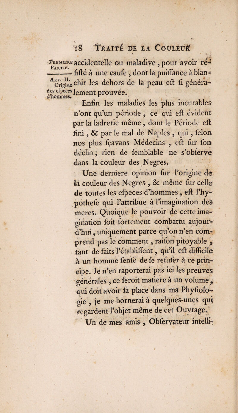 t 18 Traité de la Couleùü w _ : i pRE^T gRE accidentelle ou maladive , pour avoir ré*^ ,——-— lifté à une caufe , dont la puiftance à blan- ^Or'îgiae chir les dehors de la peau eft li généra- des efpeces lement prouvée. a hommes, r ^ > # >, Enfin les maladies les plus incurables n’ont qu’un période , ce qui eft évident par la ladrerie même , dont le Période eft fini j & par le mal de Naples , qui, félon nos plus fçavans Médecins , eft fur fon déclin ; rien de femblable ne s’obferve dans la couleur des Negres. Une derniere opinion fur l’origine de la couleur des Negres , & même fur celle de toutes les efpeces d’hommes , eft l’hy- pothefe qui l’attribue à l’imagination des meres. Quoique le pouvoir de cette ima¬ gination foit fortement combattu aujour¬ d’hui , uniquement parce qu’on n’en com^ prend pas le comment, raifon pitoyable 9 tant de faits l’établiftent y qu’il eft difficile à un homme fenfé de fe refufer à ce prin¬ cipe. Je n’en raporterai pas ici les preuves générales , ce feroit matière à un volume p qui doit avoir fa place dans ma Phyfiolo- gie 9 je me bornerai à quelques-unes qui regardent l’objet même de cet Ouvrage, Un de mes amis , Obfervateur intelli-