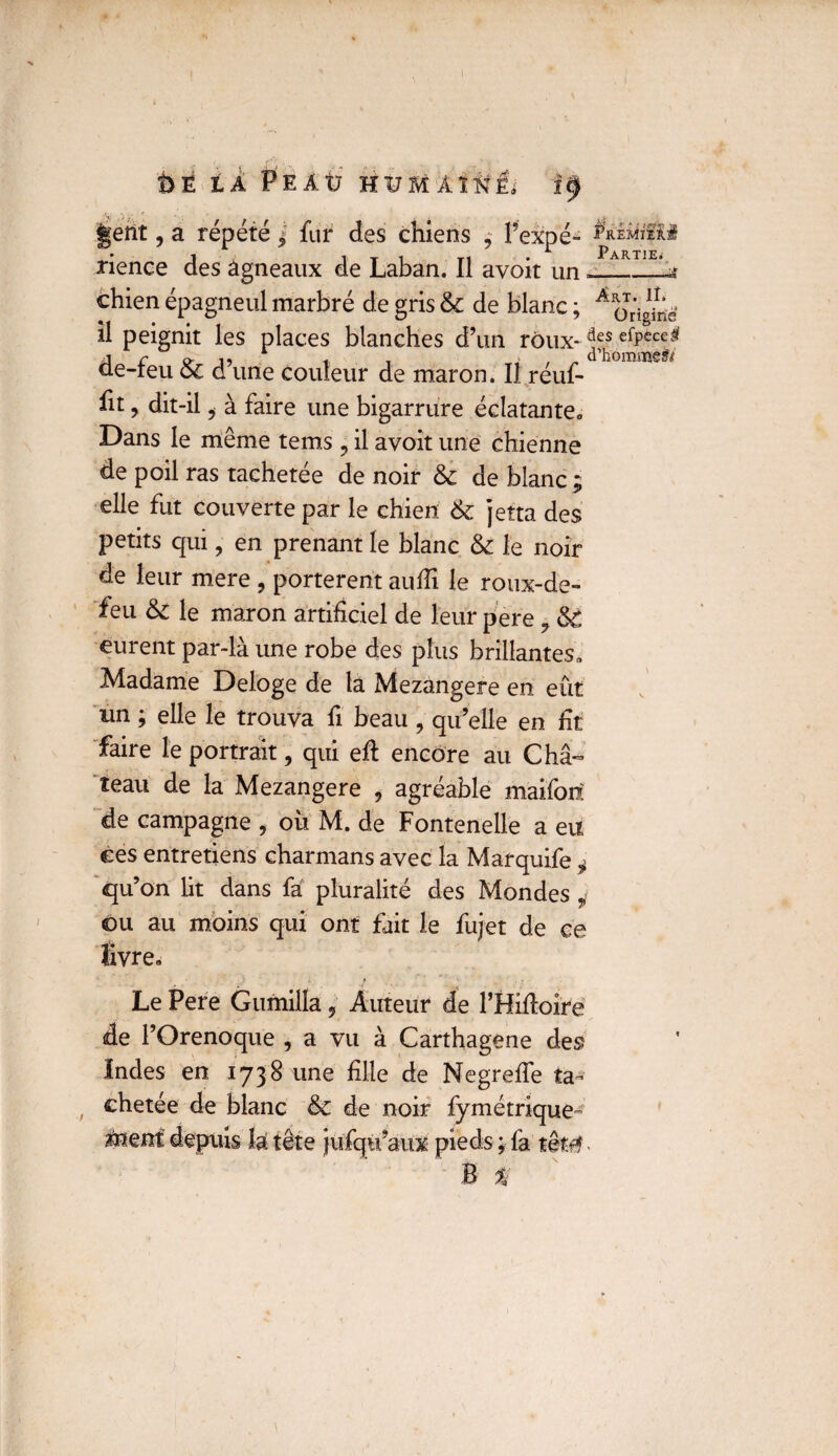 î>E LÀ Peaü HüMÀÏfti; getlt, a répété j fur des chiens 4 l’expé- rience des agneaux de Laban. Il avoit un =_ chien épagneul marbré de gris 6c de blanc ; A 0^0* il peignit les places blanches d’un roux- efP£c^ de-feu 6c d’une couleur de maron. Il réuf- fit, dit-il i à faire une bigarrure éclatante., Dans le même tems ? il avoit une chienne de poil ras tachetee de noir & de blanc 3 elle fut couverte par le chien 6c jeîta des petits qui , en prenant le blanc 6c le noir de leur mere , portèrent aufii le roux-de- feu 6c le maron artificiel de leur pere 9 &€ eurent par-là une robe des plus brillantes. Madame Délogé de la Mezangere en eût un ; elle le trouva fi beau , qu’elle en fit faire le portrait, qui eft encore au Châ¬ teau de la Mezangere , agréable maifoiï de campagne , où M. de Fontenelle a eu ces entretiens charmans avec la Marquife i qu’on lit dans fa pluralité des Mondes 4 ©u au moins qui ont fait le fujet de ce livre. Le Pere Gumilla, Auteur de l’Hiftoire de l’Orenoque , a vu à Carthagene des Indes en 1738 une fille de Negrefie ta¬ chetée de blanc 6c de noir fymétrique- aaïent depuis la tête jufqti’aux pieds ; fa têtê - B