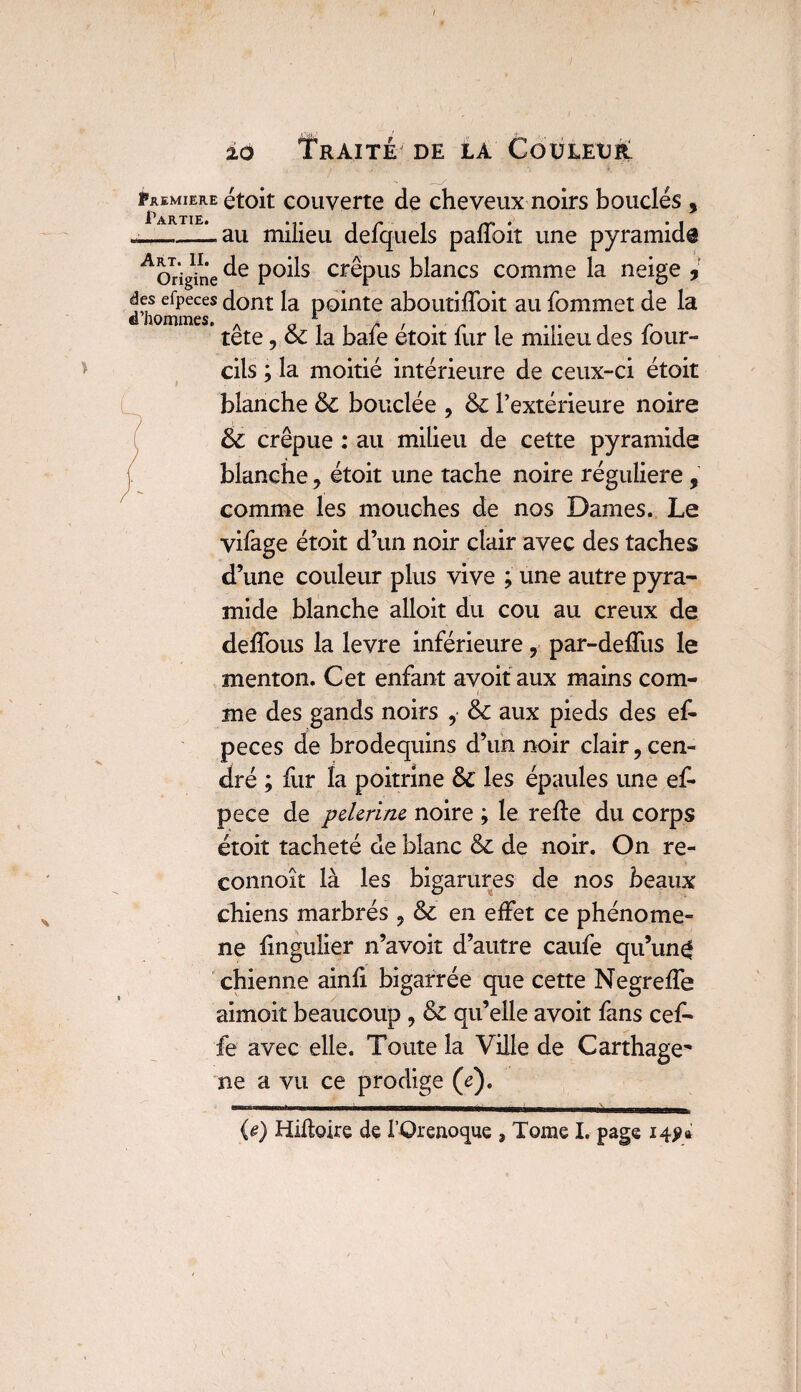 Faemiere étoit couverte de cheveux noirs bouclés , Partie# «_lau milieu defquels paffoit une pyramid® AOrigine P°^s cr^Pus blancs comme la neige , des efpeces dont la pointe aboutilfoit au fommet de la tête, 6c la bafe étoit fur le milieu des four- cils ; la moitié intérieure de ceux-ci étoit blanche 6c bouclée , 6c l’extérieure noire 6c crépue : au milieu de cette pyramide blanche 7 étoit une tache noire régulière, comme les mouches de nos Dames. Le vifage étoit d’un noir clair avec des taches d’une couleur plus vive ; une autre pyra¬ mide blanche alloit du cou au creux de delfous la levre inférieure, par-deffus le menton. Cet enfant avoit aux mains com- r , - • me des gands noirs , &c aux pieds des ef¬ peces de brodequins d’un noir clair ? cen¬ dré ; fur la poitrine 6c les épaules une ef- pece de pelerine noire ; le relie du corps étoit tacheté de blanc 6c de noir. On re- connoît là les bigarures de nos beaux chiens marbrés ? 6c en effet ce phénomè¬ ne lingulier n’avoit d’autre caufe qu’un ^ chienne ainli bigarrée que cette Negrelfe aimok beaucoup , 6c qu’elle avoit fans cef- £e avec elle. Toute la Ville de Carthage^ ne a vu ce prodige (e). U) Hiftoire de l’Orenoque , Tome I. page 14?*