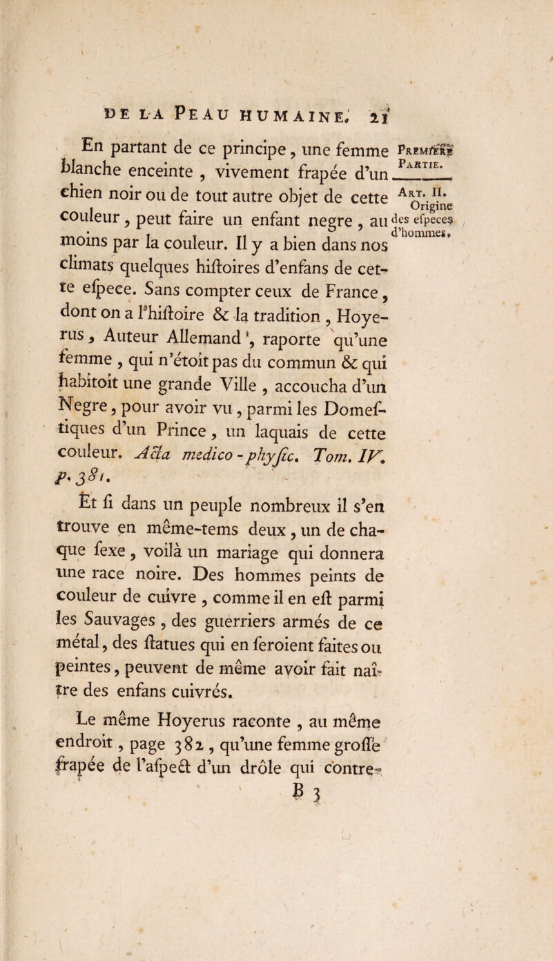 \ de la Peau humaine, ii En partant de ce principe , une femme blanche enceinte , vivement frapée d’nn Part11, chien noir ou de tout autre objet de cette A^r*.1.1, couleur , peut faire un enfant negre , au dfs efpece? moins par la couleur. Il y a bien dans nos < • T climats quelques hidoires d’enfans de cet- te elpece. Sans compter ceux de France , dont on a fhidoire & la tradition , Hoye- rns 9 Auteur Allemand \ raporte qu’une femme , qui n’étoit pas du commun & qui habitoit une grande Ville , accoucha d’un Negre, pour avoir vu , parmi les Domes¬ tiques d’un Prince, un laquais de cette couleur. Acîa medico - phyjic. Tom. IV, jP'38<- Èt b dans un peuple nombreux il s’en trouve en même-tems deux , un de cha¬ que fexe , voilà un mariage qui donnera une race noire. Des hommes peints de couleur de cuivre , comme il en eb parmi les Sauvages ? des guerriers armés de ce métal, des datues qui en feroient faites ou peintes, peuvent de même avoir fait naî¬ tre des enfans cuivrés. Le même Hoyerus raconte , au même endroit, page 382 , qu’une femme grode ^apée de l’afpeâ: d’un drôle qui contre**
