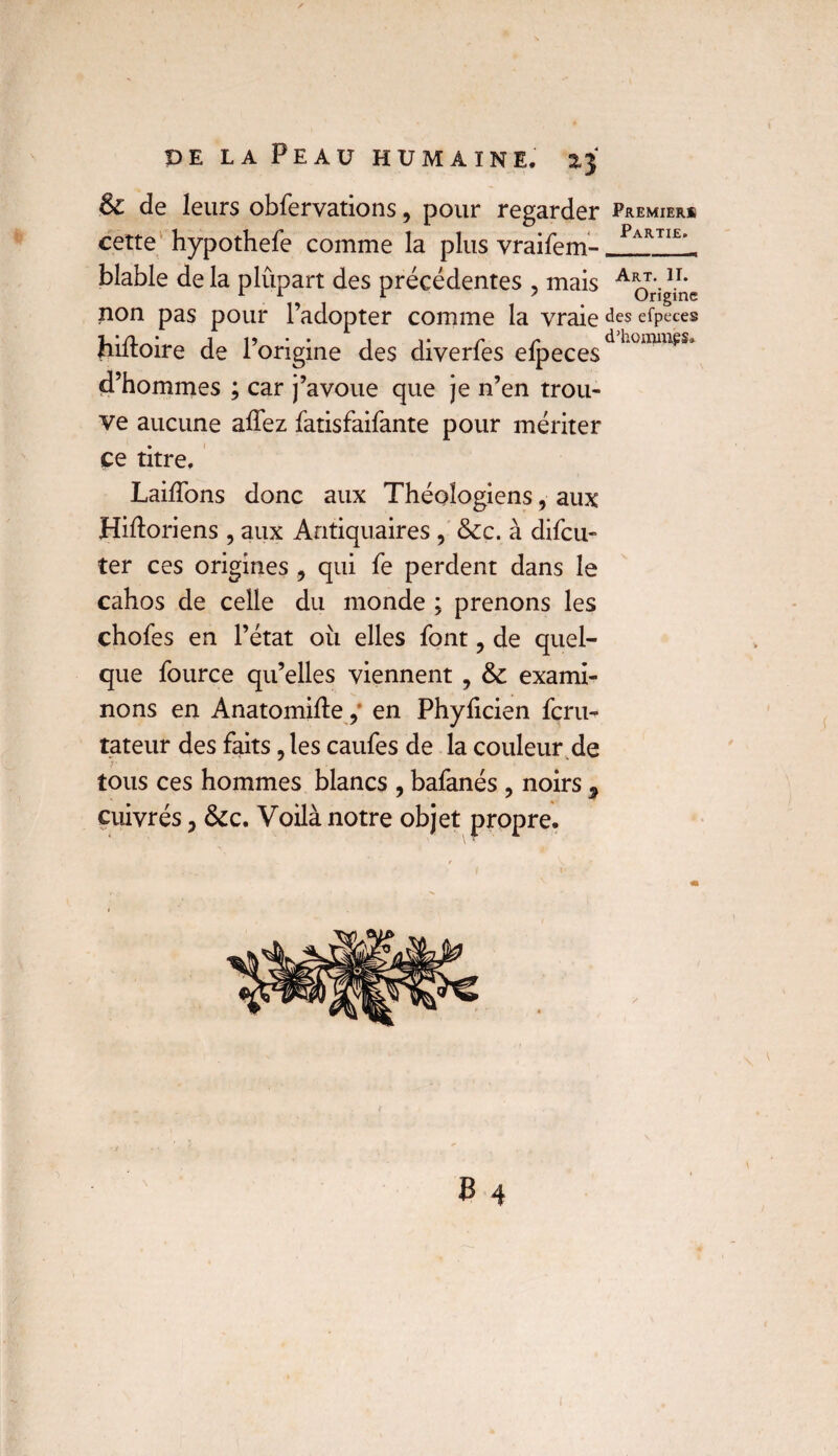 & de leurs obfervations, pour regarder Premier* cette hypothefe comme la plus vraifem- Partie> - blable de la plupart des précédentes ? mais A^r‘ig/r;c non pas pour l’adopter comme la vraiedes efpeces hiltoire de l’origine des diverfes efpecesdLümmes* d’hommes ; car j’avoue que je n’en trou¬ ve aucune allez fatisfaifante pour mériter ce titre, Lailfons donc aux Théologiens, aux Hiftoriens , aux Antiquaires , &c. à difcu- ter ces origines 9 qui fe perdent dans le cahos de celle du monde ; prenons les chofes en l’état où elles font, de quel¬ que fource qu’elles viennent , & exami¬ nons en Anatomifte 9 en Phylicien fcru- tateur des faits, les caufes de la couleur de tous ces hommes blancs , bafanés ? noirs 9 cuivrés, &c. Voilà notre objet propre.