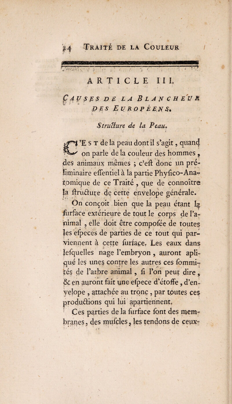ARTICLE IIL CAUSES DE LA BlAWCHEîIM i * i i. * ' des Européens 1 ï t \ ^ a * Structure de la Peau* 3E s t de la peau dont 11 s’agit, quand on parle de la couleur des hommes , des animaux mêmes ; défi donc un pré¬ liminaire effentiel à la partie Phyfico-Ana- îomique de ce Traité , que de connoître |.a llruétute de cette envelope générale. On conçoit bien que la peau étant 1^ furface extérieure de tout le corps de ra¬ nimai ? elle doit être compofée de toutes îes efpecës de parties de ce tout qui par¬ viennent à cette furface. Les eaux dans Jefquelles nage l’embryon ? auront apli- qué les unes contre les autres ces fommi- îé§ de l’arbre animal, fi l’on peut dire, & en auront fait une efpece d’étoffe, d’en- yelope , attachée au tronc, par toutes ceif produ&ions qui lui apartiennenn r Ces parties de la furface font des mem¬