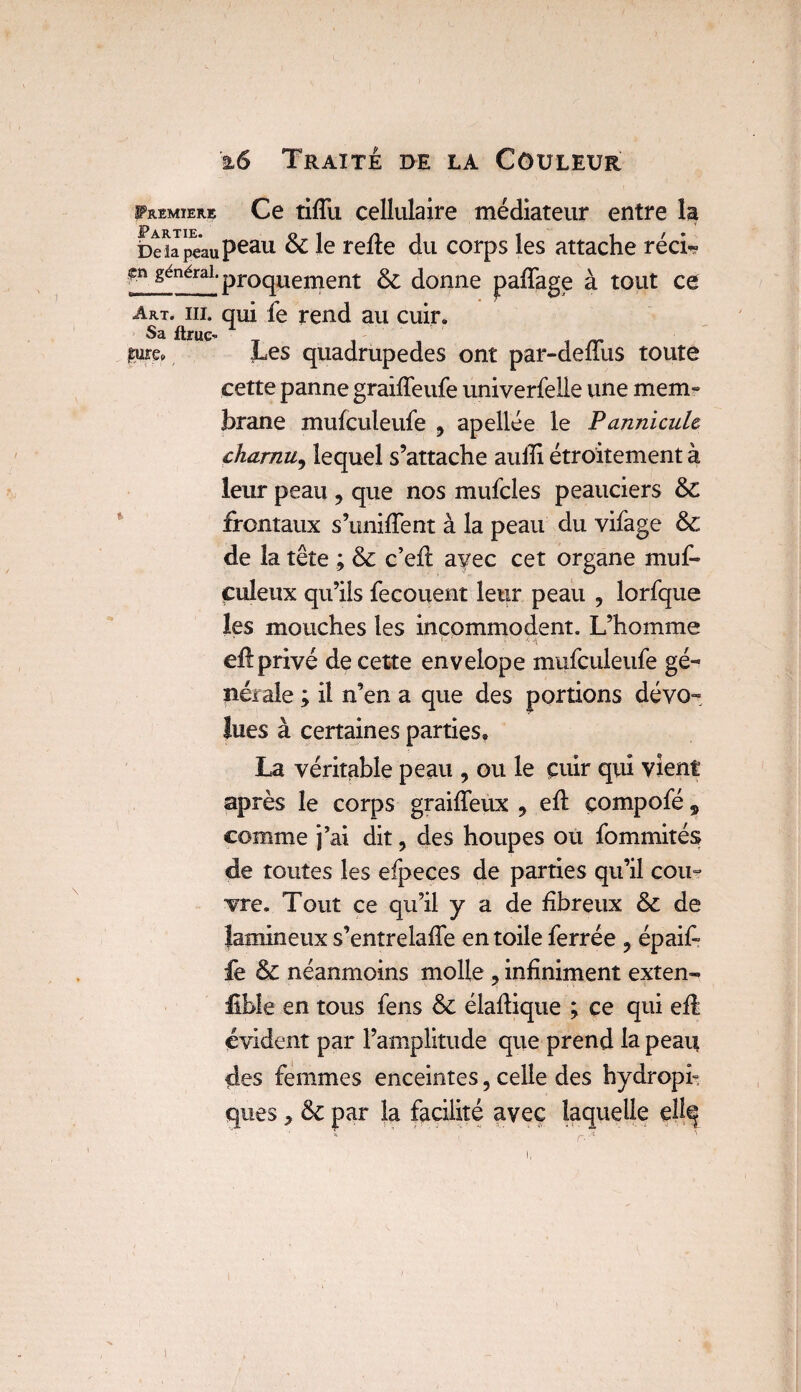 Premier® Ce tifTu cellulaire médiateur entre la baapeaupeau & Ie tede du corps les attache réci- gn générai. prQgllenient ^ donne paffage à tout ce Art. iii. qui fe rend au cuir. Sa ftrue- sure* Les quadrupèdes ont par-dellus toute cette panne graiffeufe univerfelle une mem¬ brane mufculeufe 9 apellée le Pannicule charnu, lequel s’attache auili étroitement à leur peau , que nos mufcles peauciers & frontaux s’uniffent à la peau du vifage & de la tête ; & c’efl avec cet organe muf- culeux qu’ils fecouent leur peau ? lorfque les mouches les incommodent. L’homme eft privé de cette envelope mufculeufe gé¬ nérale ; il n’en a que des portions dévo¬ lues à certaines parties. La véritable peau , ou le cuir qui vient après le corps graiffeux * eft compofé „ comme j’ai dit, des houpes ou fommités de toutes les efpeces de parties qu’il cou° vre. Tout ce qu’il y a de fibreux & de famineux s’entrelaffe en toile ferrée ? épaif fe & néanmoins molle 7 infiniment exten- fîble en tous fens & élaftiquè ; ce qui efl évident par l’amplitude que prend la peau des femmes enceintes, celle des hydropi¬ ques * & par la facilité avec laquelle ellq i,