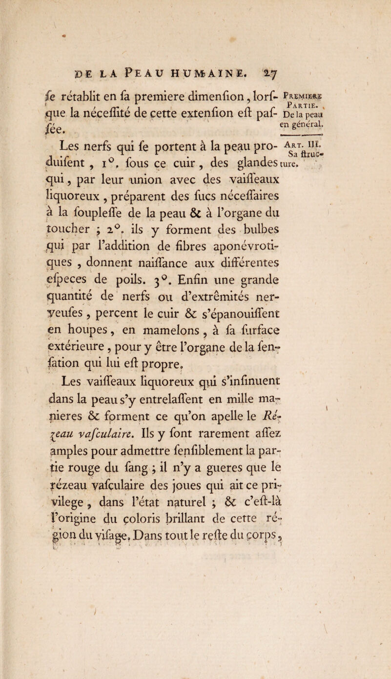 <9 de la Peau huiveai^e. 17 fe rétablit en fa première dimenfion, lorf- Hmm* 1 ^ Partie. que la néceffité de cette extenfion eft paf- De la peau fée* en gén^raL *  - Les nerfs qui fe portent à la peau pro- duifent , i°, fous ce cuir, des glandesture. qui, par leur union avec des vaiffeaux liquoreux , préparent des fucs néceffaires à la foupleffe de la peau 6c à l’organe du toucher ; 20. ils y forment des bulbes qui par l’addition de fibres aponévroti- ques , donnent naiffance aux différentes efpeces de poils. 30. Enfin une grande quantité de nerfs ou d’extrémités ner- yeufes , percent le cuir 6c s’épanouiffent en houpes, en mamelons , à fa flirface extérieure, pour y être l’organe de la fen- fation qui lui eft propre. Les vaiffeaux liquoreux qui s’infinuent dans la peau s’y entrelaffent en mille ma¬ niérés 6c forment ce qu’on apelle le Ré¬ seau vafculaire. Ils y font rarement affez amples pour admettre fenfiblement la par¬ tie rouge du fang ; il n’y a gueres que le rézeau vafçulaire des joues qui ait ce pri¬ vilège , dans l’état naturel ; 6c c’efl-là l’origine du coloris brillant de cette ré¬ gion du vifage. Dans tout le refte du çorps ,> 1