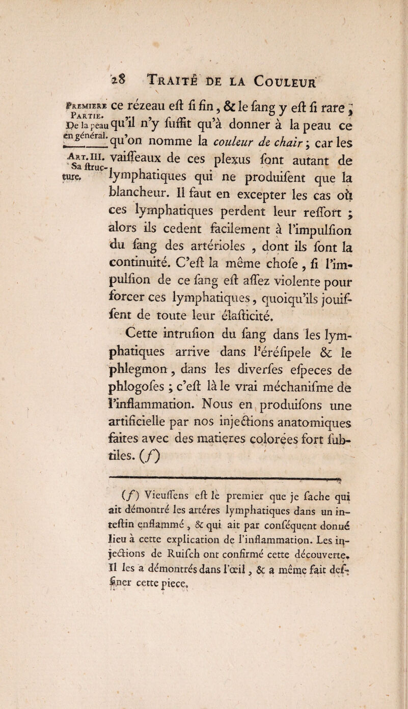 ^miere ce rézeau eil fi fin, & le fang y eft fi rare J pela peau qu’il n’y fuffit qu’à donner à la peau ce en générai. gU Qn nomme |a couleur d& chair ; caries Art.iii. vaiffeaux de ces plexus font autant de î>a ltruc- ji- .1 fm lymphatiques qui ne produifent que la blancheur. 11 faut en excepter les cas où ces lymphatiques perdent leur refîbft ; alors ils cedent facilement à l’impulfion du fang des artérioles , dont ils font la continuité. C’efl la même chofe , fi Pim- pulfion de ce fang efl: affez violente pour forcer ces lymphatiques, quoiqu’ils jouif» fent de toute leur élafficité. Cette intrufion du fang dans les lym¬ phatiques arrive dans Péréfipeie & le phlegmon, dans les diverfes efpeces de phlogofes ; c’ell là le vrai méchanifme de l’inflammation. Nous en produifons une artificielle par nos injefiions anatomiques faites avec des matières colorées fort iitb- tiles. (/) , I ' “ -:-1 - ^ (f) Vieuflens eft le premier que je fâche qui ait démontré les artères lymphatiques dans un in- teftin enflammé , & qui ait par conféquçnt donné lieu à cette explication de l’inflammation. Les iq= Jections de Ruifch ont confirmé cette découverte. t Il les a démontrés dans I œil 3 & a même fait def- fper cette piece.