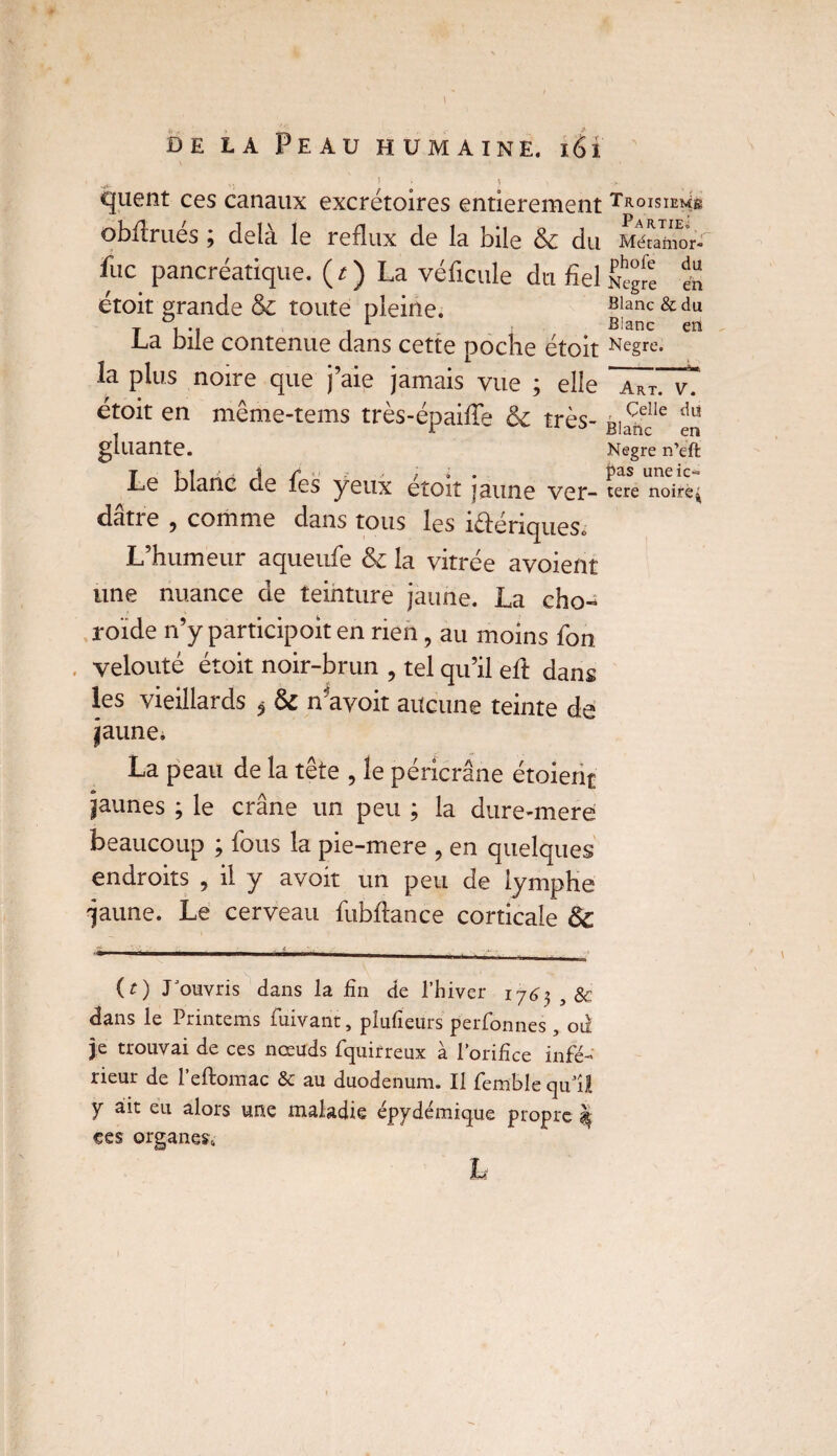 de la Peau humaine. 161 I ^ '} ■ 1 ' t v O.. quent ces canaux excrétoires entièrement Troisième obflrues 9 delà le reflux de la bile 8c du Méramor* fuc pancréatique. ( t ) La véficule du fiel Nègre en étoit grande & toute pleine. Blanc & du j . .f 1 Blanc en .La bile contenue dans cette poche étoit Ne§rc- la plus noire que j’aie jamais vue ; elle a*t. v.' étoit en même-tems très-épaiffe & très- BlacnecIle gluante. Kegre n’eft Le blanc de fes yeux etoit jaune ver- tere noire^ dâtre , comme dans tous les i&ériqueSo L’humeur aqueufe <k la vitrée avoient une nuance de teinture jaune. La cho-* roïde n’y participoit en rien, au moins fon , velouté étoit noir-brun , tel qu’il eft dans les vieillards ^ 8c n'avoit aucune teinte de jaune, La peau de la tête , le péricrâne étoient jaunes ; le crâne un peu ; la dure-mere beaucoup ; fous la pie-mere , en quelques endroits , il y avoir un peu de lymphe 'jaune. Le cerveau fubflance corticale 8c (t) rouvris dans la fin de l’hiver i76$ ,8c dans le Printems fuivant, plufieurs perfonnes , od je trouvai de ces nœuds fquirreux à l’orifice infé¬ rieur de l’eftomac & au duodénum. Il femble qu’il y ait eu alors une maladie épydémique propre $ ces organes. h