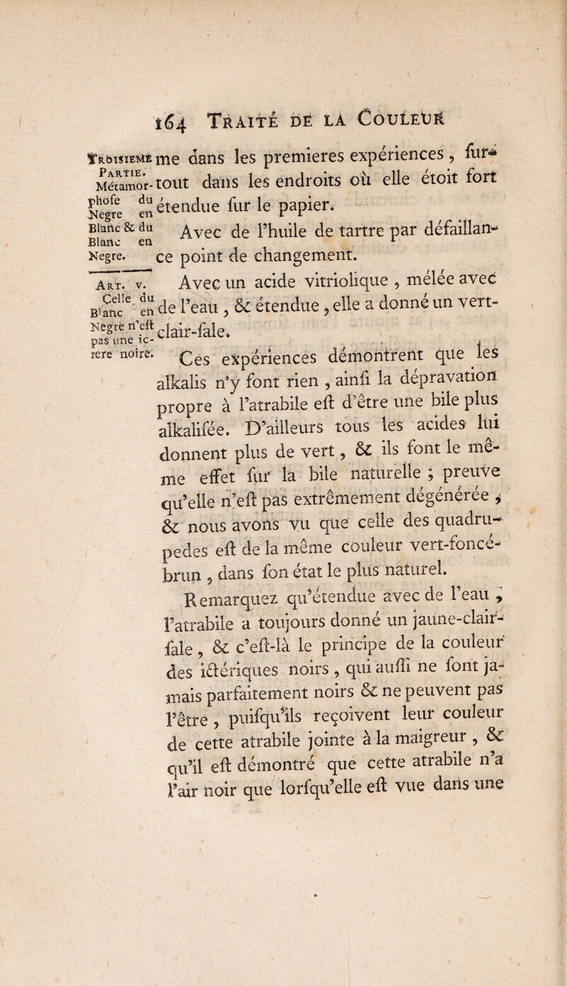 / 164 Traite de la Couleur Troisième me dans les premières expériences, fur* Métamor-tout dans les endroits où elle étoit fort Iîhe°gïe ^ étendue fur le papier. Blanc & du ^vec pjmiie de tartre par défaillant Blanc en 1 Kegre. ce point de changement. 77t. v. Avec un acide vitriolique , mélée avec Blanc16 en de l’eau , & étendue 5 elle a donné un vert- Negre n’eft jair.fale* pas une îc- . rere noire» çes expériences démontrent que les alkalis n5y font rien , ainfi la dépravation propre à Fatrabile eft d’être une bile plus alkalifée. D’ailleurs tous les acides lui donnent plus de vert, & ils font le me¬ me effet fur la bile naturelle ; preuve qu’elle n’eft pas extrêmement dégénérée * & nous avons vu que celle des quadru¬ pèdes eft de la même couleur vert-foncé- brun 5 dans fon état le plus naturel. Remarquez qu’étendue avec de l’eau * Fatrabile a toujours donné un jaune-clair- fale, & c’eft-là le principe de la couleur des ibériques noirs , qui auffi ne iont ja¬ mais parfaitement noirs &C ne peuvent pas Rêtré , puifqu’ils reçoivent leur couleur de cette atrabile jointe à la maigreur , & qu’il eft démontré que cette atrabile n a Pair noir que lorfqu’elle eft vue dans une