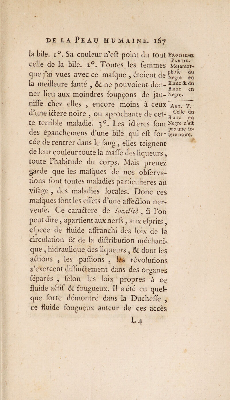 la bile. i°. Sa couleur n’eff point du tout troisième celle de la bile. 20. Toutes les femmes Méfamor- que j’ai vues avec ce mafque , étoient de ^he°gfee ** la meilleure fanté , & ne pouvoient don- Blanc & du . 7 1 Blanc en ner Lieu aux moindres loupçons de jau- Negre. niiTe chez elles , encore moins à ceux~ART„ v7 d’une idere noire , ou aprochante de cet- B)^le ^ te terrible maladie. 30. Les ideres font Negre neft des épanchemens d’une bile qui eff for- f«e noire!* cée de rentrer dans le fang, elles teignent de leur couleur toute la ma fie des liqueurs 9 toute l’habitude du corps. Mais prenez garde que les mafques de nos obferva- îions font toutes maladies particulières au vifage , des maladies locales. Donc ces mafques font les effets d’une affedion ner- veufe. Ce caradere de localité , fi l’on peut dire, apartient aux nerfs, aux efprits ? efpece de fluide affranchi des loix de la circulation & de la diffribution méchani- que 9 hidraulique des liqueurs 5 & dont les actions , les paillons , les révolutions s’exercent diffindement dans des organes féparés , félon les loix propres à ce fluide adif & fougueux. Il a été en quel¬ que forte démontré dans la Ducheffe ? ce fluide fougueux auteur de ces accès I4