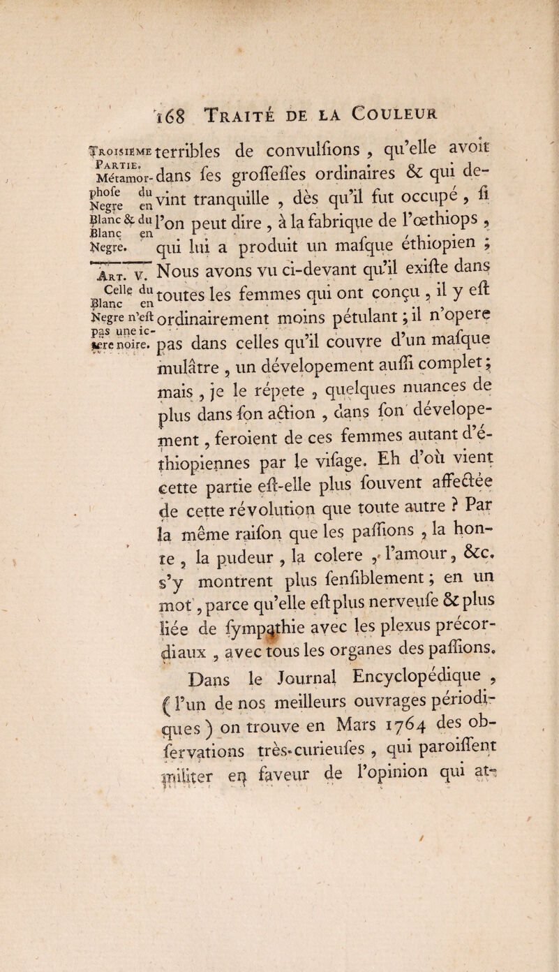 Troisième terribles de convulsions ? qu’elle avoir Mé^môr-dans Ses groffefiès ordinaires & qui de- Negfe ^ vint tranquille , dès qu’il fut occupe , fi 9}anc3f dupon peut; dire à la fabrique de l’œthiops , Blanc en . r ; • J 1 r , * . Kegire. qui lui a produit un mal que éthiopien , X7v7 Nous avons vu ci-devant qu’il exifte dans Ceiiç du toutes les femmes qui ont conçu 5 il y efi: kegre n’eft ordinairement moins pétulant; il n opéré fêre noire, pas dans celles quil couvre dun maique mulâtre 5 un dévelopement aufii complet ; mais , je le répété 5 quelques nuances de plus dans Son aélion , dans Son develope- ment, feroient de ces femmes autant d e- îbiopiennes par le vifage. Eh d ou vient cette partie efi'-elle plus Souvent affeclée de cette révolution que toute autre ? Par la même raifon que les paffions 5 la hon¬ te , la pudeur , la colere l’amour ? &c, s’y montrent plus Senfiblement ; en un mot’9 parce quelle efi: plus nerveufe & plus liée de Sympathie avec les plexus précor- diaux 9 avec tous les organes des pallions. Dans le Journal Encyclopédique , ( l’un de nos meilleurs ouvrages périodi¬ ques^ on trouve en Mars 1764 des ob¬ servations très* curieuSes 9 qui paroifient en faveur de l’opinion qui at-