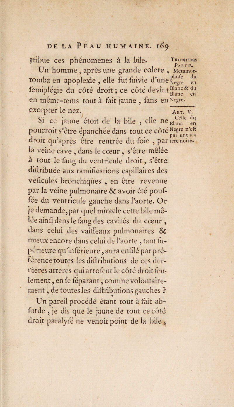 îribue ces phénomènes à la bile. Troisième Un homme , après une grande colere , Métamor- tomba en apoplexie , elle fut fuivie d’une en femiplégie du côté droit ; ce côté devint en même-tems tout à fait jaune , fans en Negt-e. excepter le nez. Si ce jaune étoit de la bile , elle neBlanec Art. V. Celle du en pourroit s’être épanchée dans tout ce côtéNesre n’eft droit qu’après être rentrée du foie , par tere noire, la veine cave , dans le cœur , s’être mêlée a tout le fang du ventricule droit , s’être diftribuée aux ramifications capillaires des véficules bronchiques , en être revenue par la veine pulmonaire & avoir été pouf- fée du ventricule gauche dans l’aorte. Or je demande,par quel miracle cette bile mê¬ lée ainfi dans le fang des cavités du cœur , dans celui des vaiffeaux pulmonaires & mieux encore dans celui de l’aorte , tant fu- périeure qu’inférieure, aura enfilé par pré¬ férence toutes les difiributions de ces der¬ nières arteres qui arrofent le côté droit feu¬ lement , en fe féparant, comme volontaire¬ ment , de toutes les diftributions gauches ? Un pareil procédé étant tout à fait ab- furde , je dis que le jaune de tout ce côté droit paralyfé ne venoit point de la bile 2