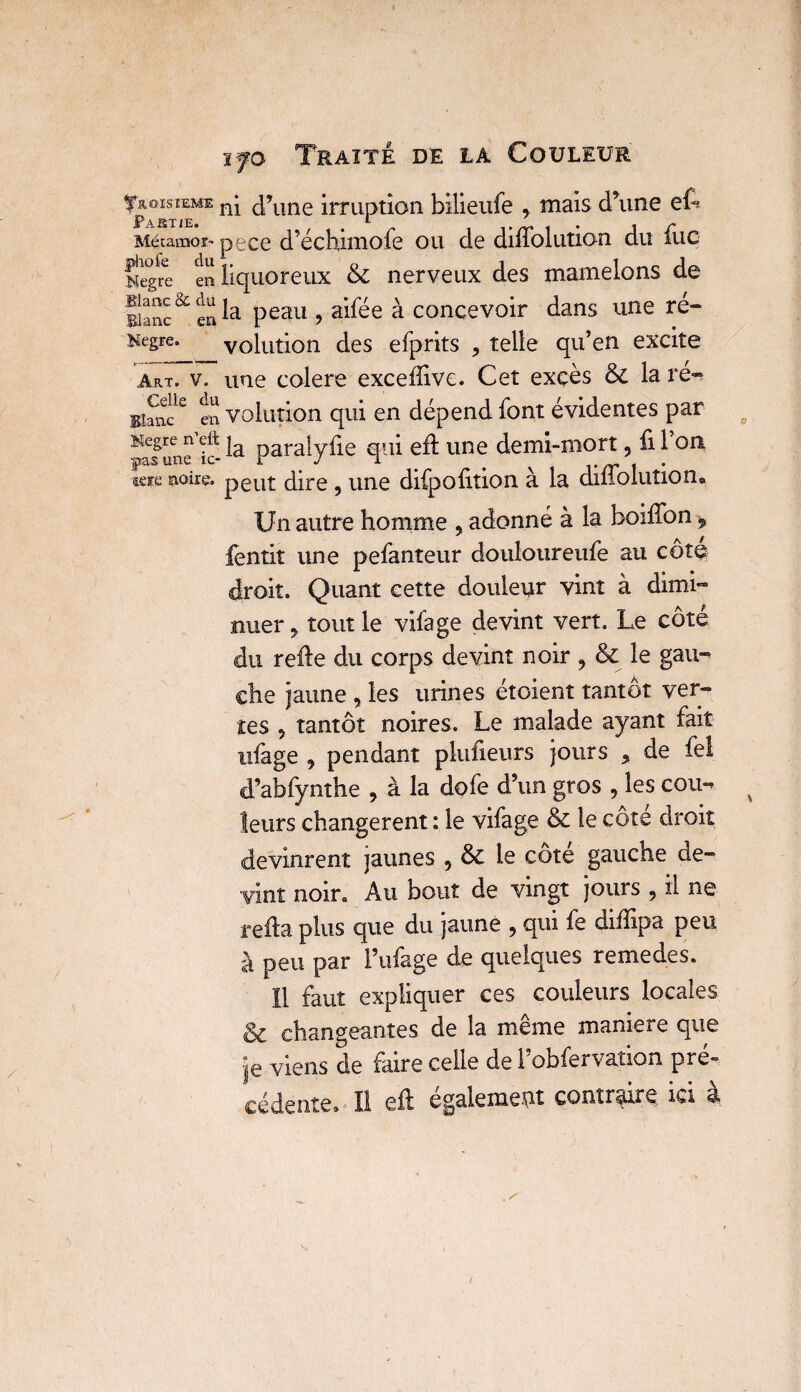 fias iere ifo Traité de la Couleur ^Troisième nj d’une irruption btlieufe , mais d’une ef-» Partie. *• Métamor'pece d’échimofe ou de diffolution du lue i ^ citx ^ Negre en liquoreux &; nerveux des mamelons de Blancen la Peau 5 ai^e a concevoir dans une ré- Kcgre. volution des efprits , telle qu’en excite Art. v. une colere exceflive. Cet excès & la ré»? BI^lw en volution qui en dépend font évidentes par Kegre n eft ja para[yfie qui efl une demi-mort ? fi 1 on |î2iS' une îc* * » 1 | • noire. peut dire , une difpofition à la diüolution. Un autre homme y adonné à la boiffon > fentit une pefanteur douloureufe au cote droit. Quant cette douleur vint à dimi¬ nuer * tout le vifage devint vert. Le côté du refie du corps devint noir 9 & le gau» ehe jaune , les urines étoient tantôt ver¬ tes 5 tantôt noires. Le malade ayant fait ufage 9 pendant plufieurs jours , de fel d’abfynthe 7 à la dofe d’un gros , les cou** leurs changèrent : le vifage & le cote droit devinrent jaunes 5 & le cote gauche de¬ vint noir. Au bout de vingt jours , il ne refia plus que du jaune , qui fe diffipa peu à peu par l’ufage de quelques remedes. 11 faut expliquer ces couleurs locales & changeantes de la même maniéré que je viens de faire celle de l’obfervation pré» cédente. Il eft également contraire, ici à . ^