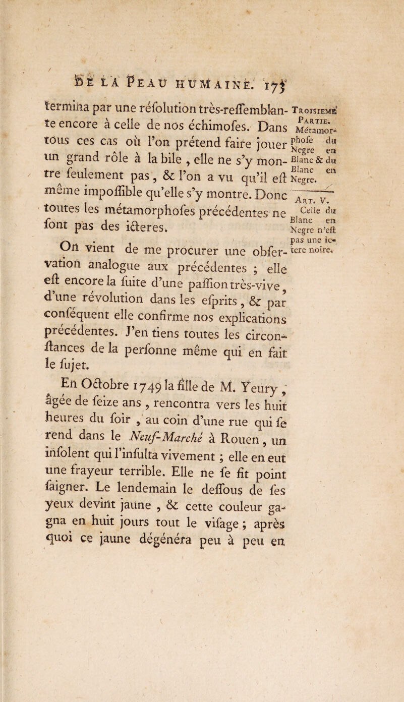 É LA EAU HUMAINkl ïÿjf termina par une réfolution très-refTembl-an- te encore à celle de nos échimofes. Dans tous ces cas où l’on prétend faire jouer un grand rôle a la bile , elle ne s’y mon¬ tre feulement pas, & l’on a vu qu’il eft meme impofîible qu’elle s’y montre. Donc toutes les metamorphofes précédentes ne font pas des icleres. vation analogue aux précédentes ; elle eil encore la fuite d’une paffiontrès-vive9 d une révolution dans les efprits , par conféquent elle confirme nos explications précédentes. J’en tiens toutes les circon- dances de la perfonne même qui en fait le fujet. En Oélobre 1749 ^ Elle de M. Yeury 9 âgée de feize ans , rencontra vers les huit heures du foir 9 au coin d’une rue qui fe rend dans le Neuf-Marche à Rouen, un infolent qui l’infulta vivement ; elle en eut une frayeur terrible. Elle ne fe fit point faigner. Le lendemain le defîbus de fes yeux devint jaune , &£ cette couleur ga¬ gna en huit jours tout le vifage ; après quoi ce jaune dégénéra peu à peu en Troisième! Partie. Métaraor* phofe du Negre en Blanc & du Blanc en Negre. Art. V. Celle du Blanc en Negre n’eft pas une ic®