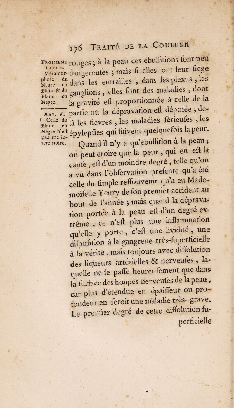 Troisième i'ou^ôs ; à la peau ces ébullitions font peu Méumor. dangereufes ; mais fi elles ont leur fiege ?» dans les entrailles , dans les plexus, les Blanc & du „ plions, elles font des maladies , dont Blanc en b b 5 . , v 11 j_ Kegre. gravité elf proportionnée a c^l e Art. v7 partie où la dépravation eft dépotée ; de- BîCnlle en là les ùevres , les maladies férieufes , les Negre n’eft ' ylepiies quifuivent quelquefois la peur» icre noire. Quand il n’y a qu ébullition a la peau j on peut croire que la peur , qui en eft la caufe , eftd’un moindre degré , telle qu’on a vu dans l’obfervation prefente qu’a été celle du {impie reffouvenir qu’a eu Made- moifelle Yeury de fon premier accident au bout de l’année ; mais quand la déprava¬ tion portée à la peau efl: d’un degré ex¬ trême , ce n’eft plus une inflammation qu’elle y porte , c’eft une lividité , une difpofition à la gangrené très-fuperficielle à la vérité , mais toujours avec diffolution des liqueurs artérielles & nerveufes , la¬ quelle ne lé paffe heure ufement que dans la furface des houpes nerveufes de la peau , car plus d’étendue en épaiffeur ou pro¬ fondeur en feroit une maladie très—grave. Le premier degré de cette dirfolution fu- i