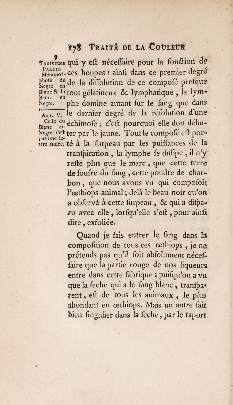 Ïy8 TâAîf i DE t CoütÈüf faoîsmME qui y eft néceffaire pour la fonéfion da Mémmcà- ces houpes i ainfi dans ce premier degré £egre en de difïolution de ce compôfé prefqué Blanc & du tout gélatineux & lymphatique , la lyrrn» Hegre. phe domine autant fur le fang que dans * Art. v. le dernier degré de la réfolution d’une ®iScle en cchimofe ; C’eft pourquoi elle doit débu- ^egre n’eft ter par le jaune. Toutle corrlpofé eff por^ tere noire, té à la furpeâu par les puifîances de la tranfpiration , la lymphe fe difîipe , il n’y refie plus que le marc i que cette terre de foufre du fang , cette poudre de char¬ bon , que nous avons vu qui compofoit Fœthiops animal ; delà le beau noir qu’ori a obfervé à Cette furpeau > & qui a difpa-* tu avec elle > lorfqu’elle s’efl 5 pour ainfî dire, exfoliée^ Quand je fais entrer le fang dans fô compofition de tous ces œthiops * je né prétends pas qu’il foit abfolument néceA faire que la partie rouge de nos liqueurs entre dans cette fabrique ; puifqu’on a vu que la feche qui a le fang blanc > tranfpa^ irent, eft de tous les animaux 9 le plus abondant en œthiops. Mais un autre fait bien fmgulier dans la feche ? par le ïaport
