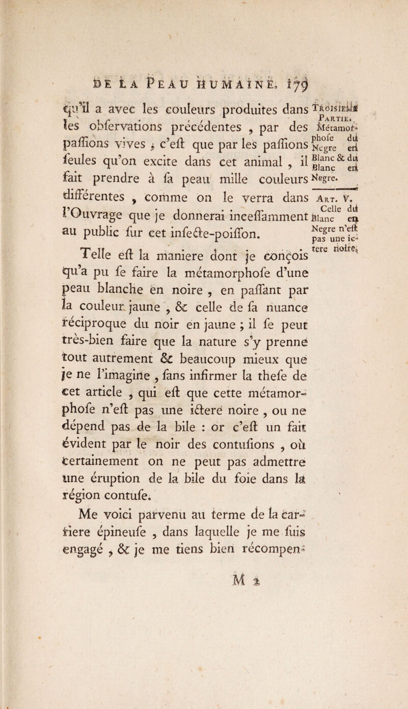 cju’il a avec les couleurs produites dans tüdMÎÊÜji ^ \ l Partie» les obfervations précédentes , par des Mécamof* pallions vives $ c’eff que par les pallions ^gre eli feules qu’on excite dans cet animal , ^ liane &e3 fait prendre à fa peau mille couleurs ^egre- différentes , comme on le verra dans Art. v. 1 Ouvrage que je donnerai inceffamment fiifncle ea au public fur cet infeéte-poifTon. Telle eft la maniéré dont je conçois qu’a pu fe faire la métamorphofe d’une peau blanche en noire , en paffant par la couleur jaune ? & celle de fa nuance réciproque du noir en jaune ; il fe peut très-bien faire que la nature s’y prenne tout autrement & beaucoup mieux que je ne l’imagine , fans infirmer ta thefe de cet article 5 qui eft que cette métamor¬ phofe n’eff pas une i&erë noire , ou ne dépend pas de la bile : or c’efl un fait évident par le noir des contufions , oit Certainement on ne peut pas admettre une éruption de la bile du foie dans la région contufe. Me voici parvenu au terme de la Car- riere épineufe , dans laquelle je me fuis engagé , & je me tiens bien récompen- Negre n’eft pas une tere noire.