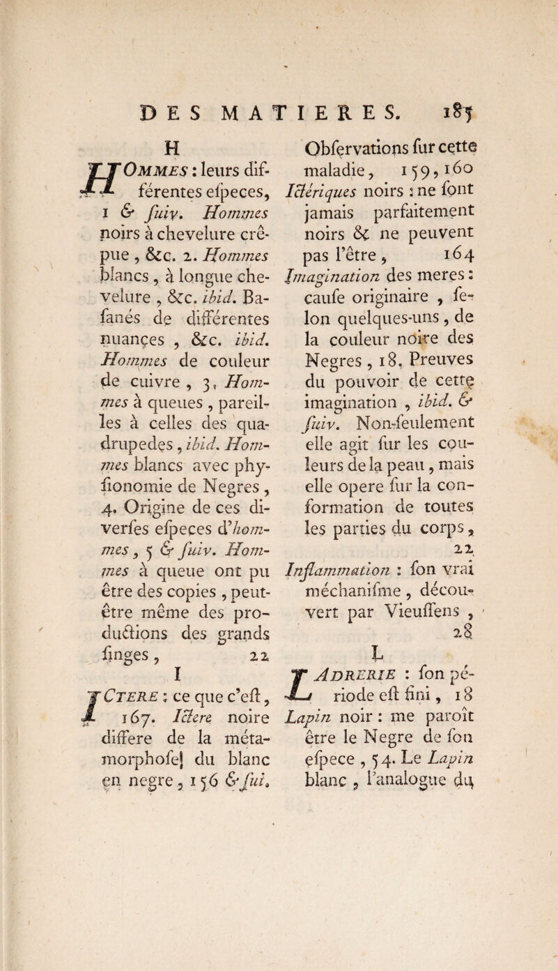 H Ommes : leurs dif¬ férentes efpeces, 1 & fuiv. Hommes noirs à chevelure cré¬ pue , &c. 2. Hommes blancs , à longue che¬ velure , &c. ibid. Ba- fanés de différentes nuançes , &c. ibid. Hommes de couleur de cuivre , 3, Hom¬ mes à queues , pareil¬ les à celles des qua¬ drupèdes , ibid. Hom¬ mes blancs avec phy- iionomie de Negres, 4. Origine de ces di- verfes efpeces d'hom¬ mes ^ 5 & fuiv. Hom¬ mes à queue ont pu être des copies , peut- être même des pro¬ ductions des grands fmges , 22 I JCtere ; ce que c’eil , 167. Iclerc noire diifere de la méta- morphofej du blanc en negre 5 156 &fuia Obfçrvations fur cette maladie, 159,160 Iclériques noirs : ne font jamais parfaitement noirs & ne peuvent pas l’être, 164 Imagination des meres: caufe originaire , fer Ion quelques-uns, de la couleur noire des Negres ,18. Preuves du pouvoir de cettç imagination , ibid. & fuiv. Non-feulement elle agit fur les cou- O leurs de la peau, mais elle opéré fur la con¬ formation de toutes les parties du corps, 22 Inflammation : fon vrai méchanifme, décou¬ vert par Vieuffens , 28 L Adrerie : fon pé¬ riode e 11 fini, 18 Lapin noir : me paroît être le Negre de fon çfpece , 54. Le Lapin blanc 9 l'analogue d'4