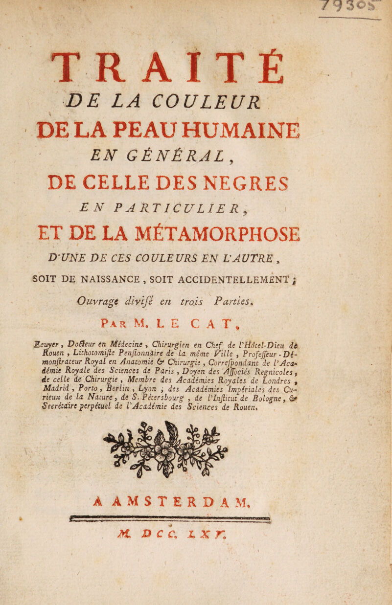TRAITÉ DE LA COULEUR DE LA PEAU HUMAINE EN GÉNÉRAL, DE CELLE DES NEGRES EN PARTICULIER, i ET DE LA MÉTAMORPHOSE D'UNE DE CES COULEURS EN L'AUTRE , SOIT DE NAISSANCE , SOIT ACCIDENTELLEMENT ; Ouvrage divifê en trois Parties. Par M. LE CA T % Ecuyer , Dofteur en Médecine , Chirurgien en Chef de VHôtel-Dieu de Rouen , Lithotomifie Penjionnaire de La même Ville , Profejfeur - Dé¬ monstrateur Royal en Anatomie 6* Chirurgie, Correfpondani de L’Aca¬ démie Royale des Sciences de Paris , Doyen des Àfociés Regnicoles, de celle de Chirurgie , Membre des Académies Royales de Londres 9 Madrid , Porto , Berlin , Lyon ; des Académies Impériales des Cu¬ rieux de la Nature, de S. Pétersbourg , de L'Infiitut de Bologne, ô» Secrétaire perpétuel de L'Académie des Sciences de Rouen, A AMSTERDAM / M, DCC, L X K