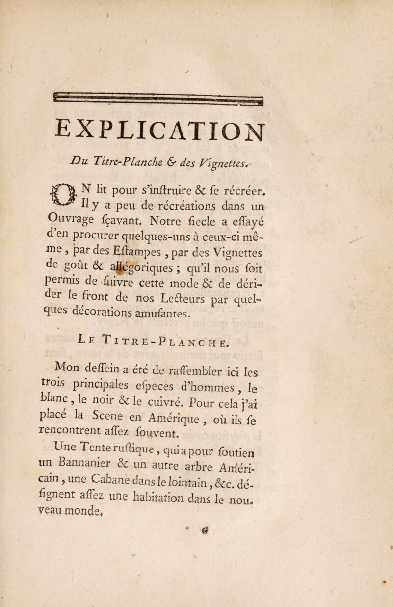 I EXPLICATION y ■ \ Du Titre-Planche & des Vignettes. ^ ^ Pour s?inÆruire & fe récréer. ^7 a peu de récréations dans un Ouvrage Içavant. Notre fiecle a ellayé d en procurer quelques-uns à ceux-ci me¬ me , par des Eflampes , par des Vignettes de goût & allégoriques ; qu’il nous fait permis de Tuivre cette mode & de déri¬ der le front de nos Letleurs par quel¬ ques décorations amufantes. Le Titre-Planche. Mon deffein a été de raffembler ici les trois principales efpeces d’hommes , le blanc ? le noir & le cuivré. Pour cela j’ai placé la Scene en Amérique, oîi iis fe rencontrent affez fouvent. Une Tente ruilique, qui a pour foutien un Bannanier & un autre arbre Am'éri- cain 9 une Cabane dans le lointain, &c. dé- lignent allez une habitation dans le nou¬ veau monde. * 0 1