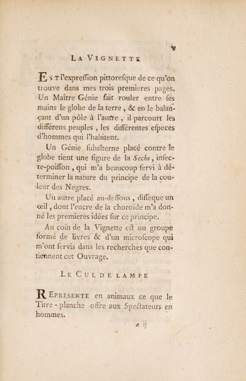 La Vignette Est l’exprefiîon pittorefque de ce qu’on trouve dans mes trois premières pages. Un Maître Génie fait rouler entre fes mains le globe de la terre , 6c en le balan¬ çant d’un pôle à i’aurre , il parcourt les différens peuples , les différentes efpeces d’hommes qui l’habitent. Un Génie fubalterne placé contre îe globe tient une figure de la Seche ? infec- te-poiffon , qui m’a beaucoup fervi à dé¬ terminer la nature du principe de la cou¬ leur des Negres. Un autre placé au-deffous , diffeque un œil 3 dont l’encre de la choroïde m’a don¬ né les premières idées fur ce principe. Au coin de la Vignette efl un groupe formé de livres & d’un microfcope qui m ont fervis dans les recherches que con¬ tiennent cet Ouvrage. Le Cul de lampe R^Epresente en animaux ce que le litre - planche oftre aux Spedateurs en hommes. * H
