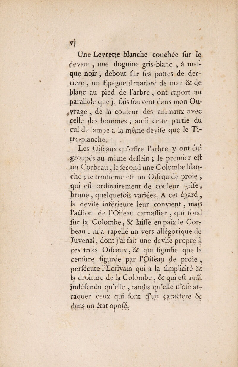 *1 Une Levrette blanche couchée fur la flevant, une doguine gris-blanc , à maA que noir , debout fur fes pattes de der¬ rière , un Epagneul marbré de noir & de blanc au pied de l’arbre , ont raport au parallèle que je fais fouvent dans mon Ou¬ vrage , de la couleur des animaux avec celle des hommes ; aulil cette partie du Cul de lampe a la même deyife que le T.;- trçrpianche, Les Oiieaux qu’offre l’arbre y ont été groupés au même deffein ; le premier eft un Corbeau ? le fécond une Colombe blan¬ che ; le troifierne efl un Oifeau de proie , qui eft ordinairement de couleur grife , brune , quelquefois variées. À cet égard , la devife inférieure leur convient, mais Faéfion de l’Oifeau carnafîier , qui fond fur la Colombe, & laiffe en paix le Cor¬ beau , m’a rapellé un vers allégorique de Juvenal, dont j’ai fait une devife propre à çes trois Oifeaux, & qui fignifîe que la cenfure figurée pp.r i’Qifeaii de proie , perfécute l’Ecrivain qui a la fimplicité & fa droiture de la Colombe , & qui efl amn jndéfendu qu’elle , tandis qu’elle n’ofe at¬ taquer ceux qui font d’un çaraéfere & $ans un état opofé»