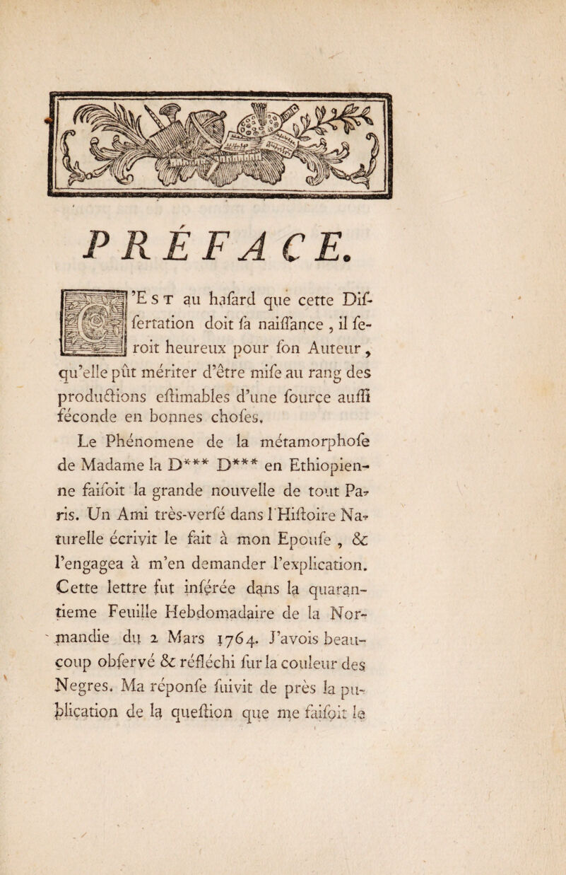 P RE FA CE. ’Est au hafard que cette Dif* fertation doit fa naiffance , il fe- roit heureux pour fon Auteur y qu’elle pût mériter d’être mife au rang des productions eftimables d’une fource aiifS féconde en bonnes chofes, Le Phénomène de la métamorphofe de Madame la D*** D*** en Ethiopien¬ ne faifoit la grande nouvelle de tout Pa? ris. Un Ami très-verfé dans 1 Hiitoire Nat tutelle écrivit le fait à mon Epoufe , & l’engagea à m’en demander l’explication. Cette lettre fut inférée dans la quaran¬ tième Feuille Hebdomadaire de la Nor¬ mandie du 2 Mars 1764. J’avois beau¬ coup obfervé & réfléchi fur la couleur des Negres. Ma réponfe fuivit de près la pu¬ blication de la queftion que me faifoit le