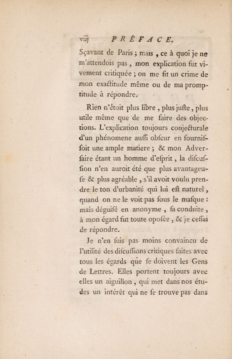 viij P R Ê F A CE. Sçavant de Paris ; mais , ce à quoi je ne m’atîendois pas ? mon explication fut vi¬ vement critiquée ; on me fît un crime de mon exa&ittide même ou de ma promp¬ titude à répondre. Rien n’étoit plus libre , plus jufle 9 plus utile même que de me faire des objec¬ tions. L’explication toujours conjeéhirale d’un phénomène auffi obfcur en fournif- foit une ample matière ; & mon Adver- faire étant un homme d’efprit, la difcuf- lion n5en auroit été que plus avantageu- fe & plus agréable ? s’il avoit voulu pren¬ dre le ton d’urbanité qui lui efl naturel ? quand on ne le voit pas fous le mafque : mais déguifé en anonyme , fa conduite , à mon égard fuit toute opofée ? & je cefîai de répondre. Je n’en fuis pas moins convaincu de l’utilité des difcuiïïons critiques faites avec tous les égards que fe doivent les Gens de Lettres. Elles portent toujours avec elles un aiguillon , qui met dans nos étu~ des un intérêt qui ne fe trouve pas dans