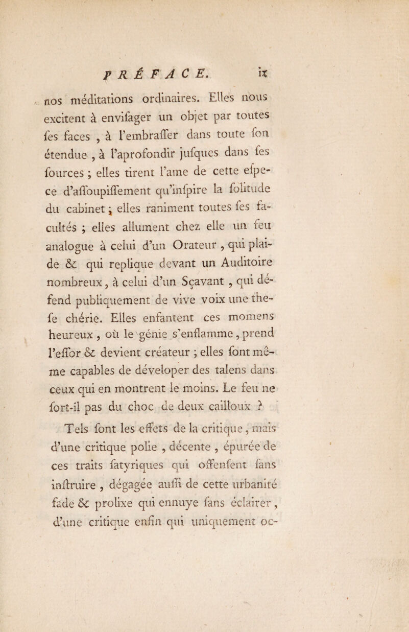 nos méditations ordinaires. Elles nous excitent à envifager un objet par toutes fes faces , à l’embraffer dans toute fon étendue , à l’aprofondir jufques dans les fources ; elles tirent Famé de cette efpe- ce d’afToupiffement qu’infpire la folitude du cabinet j elles raniment toutes fes fa¬ cultés ; elles allument chez elle un leu analogue à celui d’un Orateur , qui plai¬ de & qui répliqué devant un Auditoire nombreux ? à celui d’un Sçavant , qui dé¬ fend publiquement de vive voix une the- fe chérie. Elles enfantent ces momens heureux , où le génie s’enflamme , prend TefTor & devient créateur ; elles font mê¬ me capables de déveloper des talens dans ceux qui en montrent le moins. Le feu ne fort-il pas du choc de deux cailloux ? Tels font les effets de la critique, mais d’une critique polie , décente , épurée de ces traits fatyriques qui offenfent fans inffruire , dégagée auili de cette urbanité fade & prolixe qui ennuye fans éclairer, d’une critique enfin qui uniquement oc-