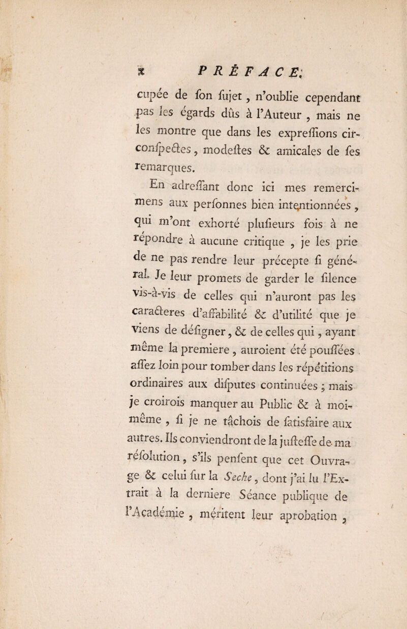 ( % PRÉFACE; cupee de fon fujet y n’oublie cependant pas les égards dûs à l’Auteur , mais ne les montre que dans les exprefîions cir- confpcâes 9 modeiles & amicales de fes remarques. En adreifant donc ici mes remerci- ^ - . > mens aux perfonnes bien intentionnées y qui m ont exhorté plufieurs fois à ne répondre à aucune critique ? je les prie de ne pas rendre leur précepte fi géné-» ran Je leur promets de garder le filence Vis-a-yis de celles qui n’auront pas les caraéieres d’affabilité & d’utilité que je viens de défigner ? & de celles qui, ayant meme la première 3 auroient été pouffées . affez loin pour tomber dans les répétitions ordinaires aux dilputes continuées y mais je croirais manquer au Public & à moi- même , fi je ne tâchois de fatisfaire aux antres. Us conviendront de la judefTe de- ma refoiution 5 s ns penfent que cet Ouvra-» ge & celui fur la Secke 9 dont j’ai lu l’Ex¬ trait a la derniere Séance publique de