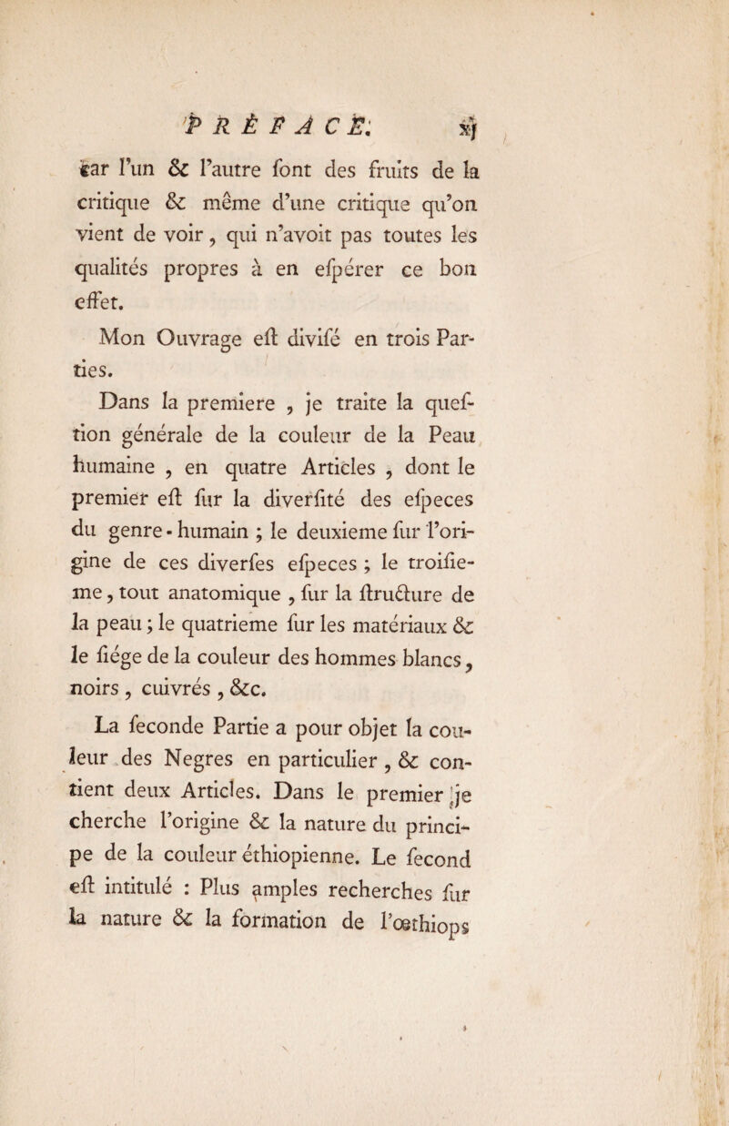 tar Fun & l’autre font des fruits de la critique 6c même d’une critique qu’on vient de voir, qui n’avoit pas toutes les qualités propres à en efpérer ce bon effet. Mon Ouvrage efl divifé en trois Par¬ ties. Dans la première , je traite la quef- tion générale de la couleur de la Peau humaine , en quatre Articles ? dont le premier eft fur la diverfité des el]3eces du genre - humain ; le deuxieme fur l’ori¬ gine de ces diverfes efpeces ; le troifie- me, tout anatomique , fur la fîruéhire de la peau ; le quatrième fur les matériaux 6c le fiége de la couleur des hommes blancs * noirs , cuivrés , &c. La fécondé Partie a pour objet la cou¬ leur des Negres en particulier , 6c con¬ tient deux Articles. Dans le premier 'je cherche l’origine 6c la nature du princi¬ pe de la couleur éthiopienne. Le fécond efl intitulé : Plus amples recherches fur la nature 6c la formation de l’cethiops