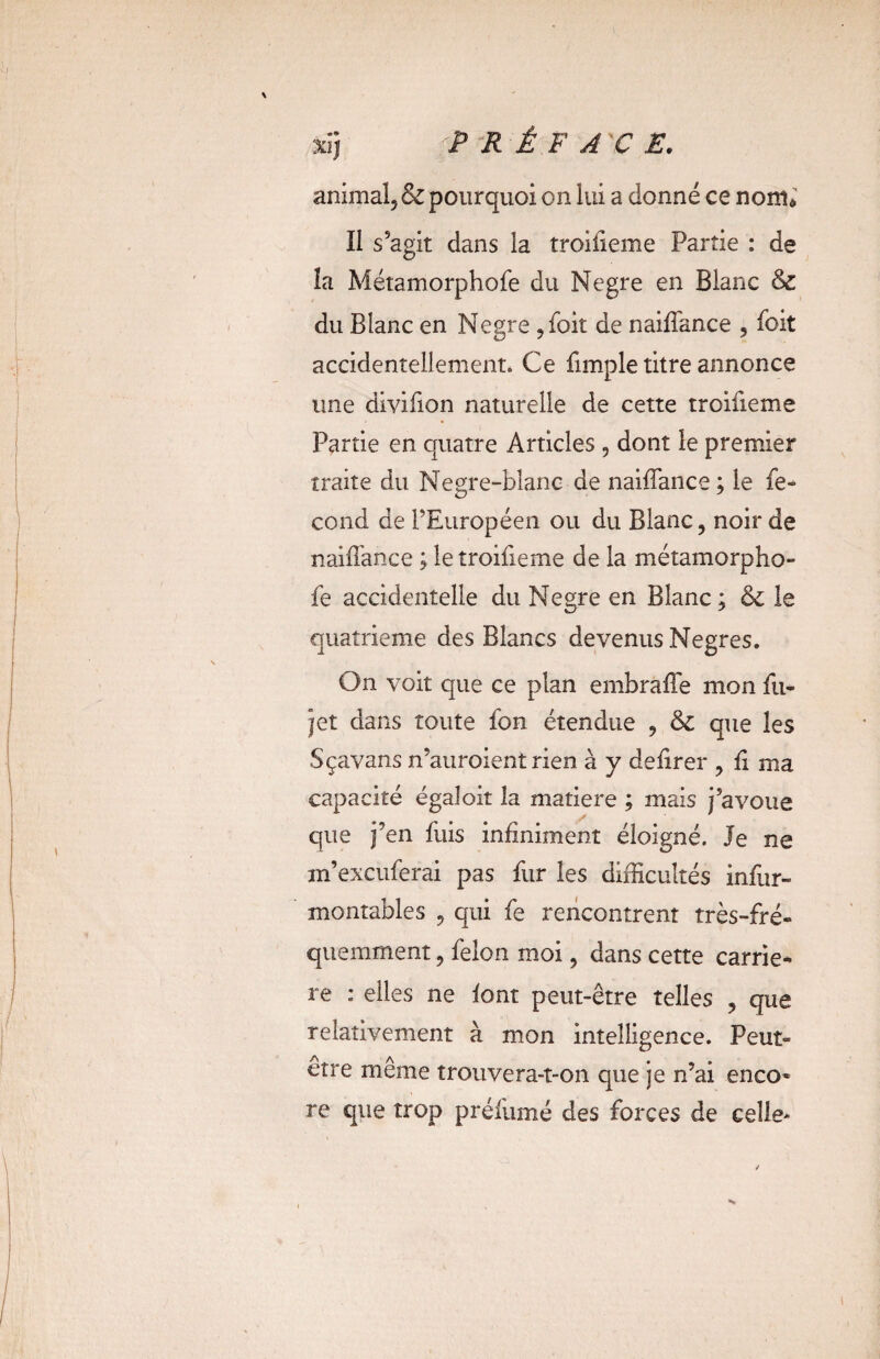 II s’agit dans la troifieme Partie : de la Métamorphofe du Negre en Blanc 6c du Blanc en Negre ,foit de naiffance , foit accidentellement» Ce {impie titre annonce une divifion naturelle de cette troifieme Partie en quatre Articles , dont le premier traite du Negre-blanc de naiffance ; le fé¬ cond de l’Européen ou du Blanc, noir de naiffance ; le troifieme de la métamorpho- fe accidentelle du Negre en Blanc; 6c le quatrième des Blancs devenus Negres. On voit que ce plan embraffe mon fu- jet dans toute fon étendue , 6c que les Sçavans n’auroient rien à y defirer , fi ma capacité égalait la matière ; mais j’avoue que j’en fuis infiniment éloigné. Je ne m’excuferai pas fur les difficultés infur- montables , qui fe rencontrent très-fré¬ quemment , félon moi, dans cette carriè¬ re : elles ne font peut-être telles , que relativement à mon intelligence. Peut- être même trouvera-t-on que je n’ai enco* re que trop préfùmé des forces de celle*