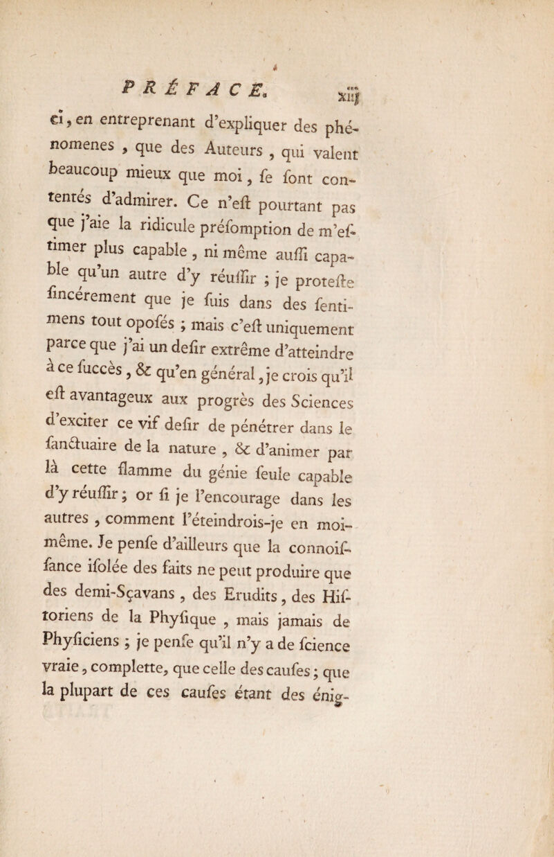PRÉFACE. xi;} cî, en entreprenant d’expliquer des phé¬ nomènes » que des Auteurs , qui valent beaucoup mieux que moi, fe font con¬ tentés d’admirer. Ce n’eft pourtant pas que j aie la ridicule préfomption de m’ef- timer plus capable , ni même auffi capa¬ ble qu’un autre d’y réuffir ; je protefte lincerement que je fuis dans des fenti- mens tout opofes ; mais c’eff uniquement parce que j’ai un defir extrême d’atteindre a ce Succès , & qu’en général 5 je crois qu’ü ed: avantageux aux progrès des Sciences d exciter ce vif defir de pénétrer dans le fan&uaire de la nature , & d’animer par ia cette flamme du génie feule capable d y réuflir ; or fi je l’encourage dans les autres , comment l’éteindrois-je en moi- meme. Je penfe d ailleurs que la connoid lance ifolee des faits ne peut produire que des demi-Sçavans , des Erudits, des Hif- îoriens de la Phyfique ? mais jamais de Phyficiens ; je penfe qu’il n’y a de fcience vraie 9 complette, que celle des caufes ; que la plupart de ces caufes étant des énig-
