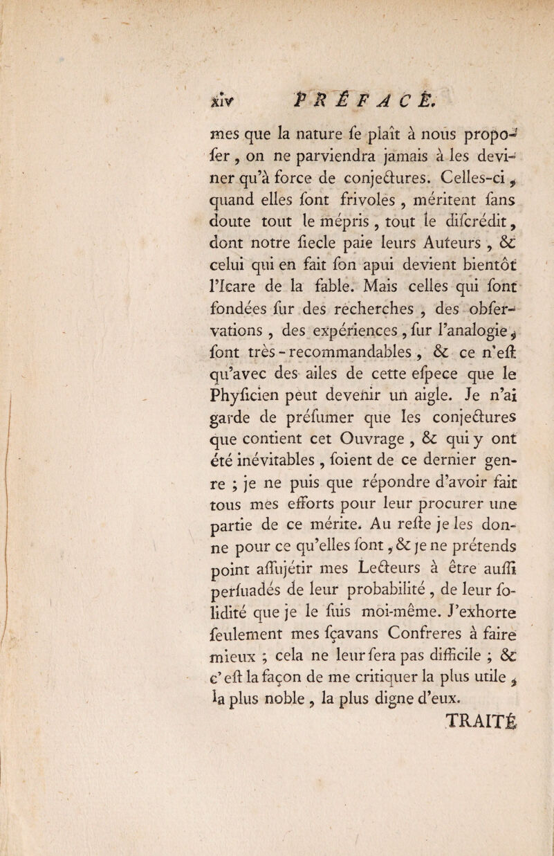 *îv PRÉFACÉ' mes que la nature fe plaît à nous propo- fer , on ne parviendra jamais à les devi¬ ner qu’à force de conjectures. Celles-ci , quand elles font frivoles , méritent fans doute tout le mépris ? tout le difcrédit, dont notre fiecle paie leurs Auteurs 9 &C celui qui en fait fon apui devient bientôt l’Icare de la fable. Mais celles qui font fondées fur des recherches , des obfer- vations , des expériences , fur l’analogie * font très - recommandables , & ce n’effi qu’avec des ailes de cette efpece que le Phyficien peut devenir un aigle. Je n’ai garde de préfumer que les conjectures que contient cet Ouvrage , 8c qui y ont été inévitables , foient de ce dernier gen¬ re ; je ne puis que répondre d’avoir fait tous mes efforts pour leur procurer une partie de ce mérite. Au refie je les don¬ ne pour ce qu’elles font, & je ne prétends point affujétir mes LeCleurs à être aufîî perfuadés de leur probabilité , de leur fo- lidité que je le fuis moi-même. J’exhorte feulement mes fçavans Confrères à faire mieux ; cela ne leur fera pas difficile ; ôc c’eft la façon de me critiquer la plus utile * la plus noble ? la plus digne d’eux. TRAITÉ