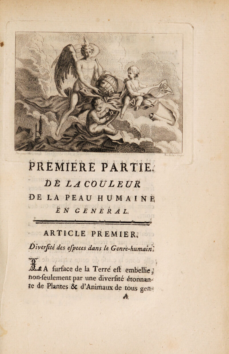 PREMIERE PARTIE il * *» DE LA COULEUR DE LA PEAU HUMAINE EN GENERAL, ARTICLE PREMIER, ï)iverjîte des efpeces dans le Genre-humain 2 A furface de la Terrd eft embellie, non-feulement par une diverfité ézonnm te de Plantes & d Animaux de tous g eft- A \