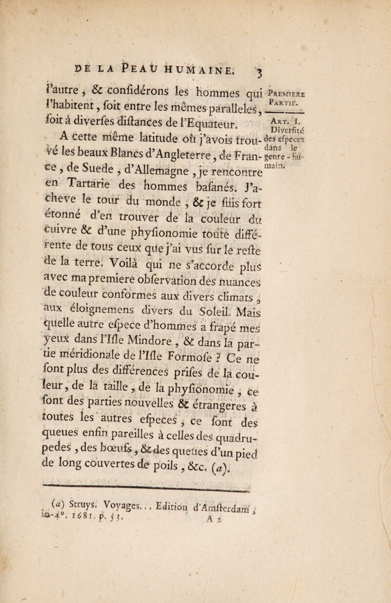 V . , / de la Peau humaine; 3 e . I autre 9 & confiderons les Hommes qui Première l’habitent, foit entre les mêmes parallèles, foit à diyerfes diftanCes de l’Equateur Art- l Aj a - . 7; ° Diverfité cette meme latitude où j’àvois trou-c^es e^Pece!S vq les beaux Blancs d’Angleterre ? de Fran- genre - Hü ce, de Suede , d’Allemagne , je rencontre1”' J en Tartane des hommes bafanés. J’a~ cheve le tour du monde , & je fuis fort étonné d en trouver de la couleur du cuivre & d’une phyfionomie toute diffé- ! ente de tous ceux que j’ai vus fur le relie de la terre. Voilà qui ne s’accorde plus avec ma première obfervation des nuances de couleur conformes aux divers climats ÿ aux éloignemens divers du Soleil. Mais quelle autre efpece d’hommes a frapé mes yeux dans l’Ifle Mindore , & dans la par¬ tie méridionale de l’Ifle Formofe ? Ce ne font plus des différences prifes de la cou¬ leur, de là taille , de la phyfionomie j ce lont des parties nouvelles & étrangères à toutes les autres efpeces , ce font des queues enfin pareilles à celles des quadru¬ pèdes , des bœufs, &des queues d’un pied de long couvertes de poils , &c. (a). (a) Stcuys. Voyages... Edition d’Araftcrdaffl , sa-4. 1681. P. ' A, aMBi