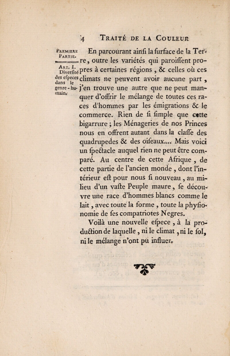 PREMIERE Partie. 4 Traité de la Couleur h En parcourant ainfi lafurface de la Tef* re, outre les variétés qui paroiffent pro- DivêrfitéPres à certaines régions , & celles où ces ^^fP^es climats ne peuvent avoir aucune part , genre - hu- j’en trouve une autre que ne peut man¬ quer d’offrir le mélange de toutes ces ra¬ ces d’hommes par les émigrations ôc le commerce* Rien de fi fimple que cette bigarrure ; les Ménageries de nos Princes nous en offrent autant dans la claffe des quadrupèdes & des oifeaux.... Mais voici un fpeûacle auquel rien ne peut être com¬ paré. Au centre de cette Afrique , de cette partie de l’ancien monde , dont l’in¬ térieur eft pour nous fi nouveau , au mi¬ lieu d’un vafte Peuple maure, fe décou¬ vre une race d’hommes blancs comme le lait , avec toute la forme , toute la phyfio- nomie de fes compatriotes Negres. Voilà une nouvelle efpece , à la pro¬ duction de laquelle , ni le climat ? ni le fol, ni le mélange n’ont pu influer*