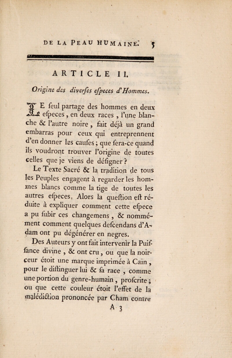 ARTICLE II. Origine des diverfes efpeces cf Hommes, ST E feul partage des hommes en deux efpeces, en deux races , l’une blan¬ che 6c l’autre noire , fait déjà un grand embarras pour ceux qui entreprennent d en donner les caufes ; que fera-ce quand ils voudront trouver l’origine de toutes celles que je viens de défigner ? Le Texte Sacré 6c la tradition de tous les Peuples engagent à regarderies hom¬ mes blancs comme la tige de toutes les autres efpeces, Alors la queftion eft ré¬ duite a expliquer comment cette efpece a pu fubir ces changemens , 6c nommé¬ ment comment quelques defeendans d’A-* dam ont pu dégénérer en negres. Des Auteurs y ont fait intervenir la Puif fance divine , 6c ont cru, ou que la noir¬ ceur etoit une marque imprimée à Caïn , pour le didinguer lui 6c fa race , comme une portion du genre-humain , proferite ; ou que cette couleur étoit l’effet de la mglédi&ion prononcée par Cham contre A 3 *