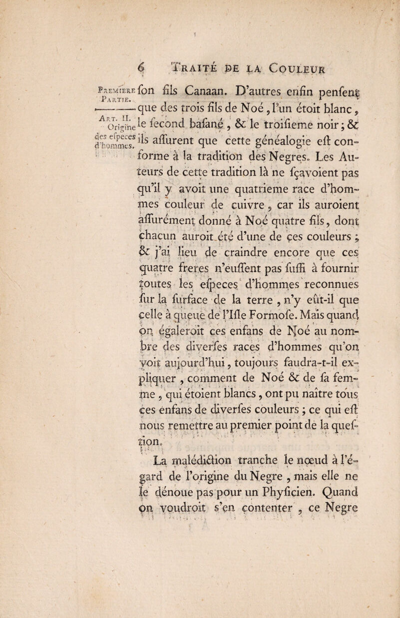 RiemTere fon fils Canaan. D’autres enfin penfent Partie. . ; r - —~-..que des trois fils de Noé ?l’un étoit blanc, A Origihe fecond bafané , & le troifieme noir;& diurnes!ils affurent que cette généalogie eft con- forme à la tradition des Negres» Les Au- îeurs de cette tradition là ne fçavoient pas qu’il y avoit une quatrième race d’hom¬ mes couleur de cuivre , car ils auraient apurement donné à Nqé quatre fils, dont auroiuéîé d’une de ces couleurs ; &j! ’ai lieu de craindre encore que ces quatre frétés n’euffent pas fuffi à fournir routes les efpeces d’hommes reconnues fur la furface de la terre , n’y eût-il que celle à queue de l’Ifie Formofe. Mais quand on égalerait ces enfans de Noé au nom¬ bre des diverfes races d’hommes qu'on voit aujourd’hui, toujours faudra-t-il ex¬ pliquer , comment de Noé & de là fem- fine 5 qui étoient blancs, ont pu naître tous ces énfans de diverfes couleurs ; ce qui eft nous remettre au premier point de la queft >• ' ‘ v. *• * ; * >• ‘ ’ • - 1 - i tion0 La malédi&ion tranche le nœud à Pé~ gard de l’origine du Negre , mais elle ne le dénoue pas pour un Phyficien. Quand <pn voudrait s’en contenter , ce Negre , . ■> j '! • \ ». i \