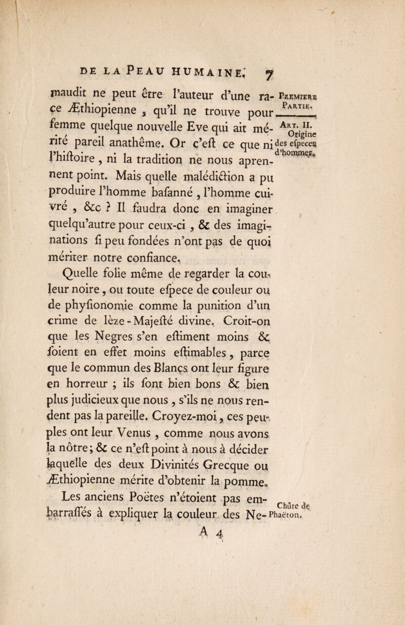 maudit ne peut etre l’auteur d’une ra* premieue ce ^Ethiopienne s qu’il ne trouve pour rAR11t' femme quelque nouvelle Eve qui ait me- Ab„t' n- • , A * Ofigine rite pareil anatheme. Or ç’efl ce que ni ^es elpece^ l’hiftoire , ni la tradition ne nous apren-dh0IW^ nent point. Mais quelle malédi&ion a pu produire Phomme bafanné , l’homme cui¬ vre , 6cc ? Il faudra donc en imaginer quelqu’autre pour ceux-ci , 6c des imagi¬ nations fi peu fondées n’ont pas de quoi mériter notre confiance. Quelle folie même de regarder la coib leur noire, ou toute efpece de couleur ou de phyfionomie comme la punition d’un crime de lèze - Majefté divine. Croit-on que les Negres s’en eftiment moins 6c foient en effet moins effimables, parce que le commun des Blançs ont leur figure en horreur ; ils font bien bons 6c bien plus judicieux que nous, s’ils ne nous ren¬ dent pas la pareille. Croyez-moi ? ces peu» pies ont leur Venus , comme nous avons la nôtre ; 6c ce n’efl point à nous à décider laquelle des deux Divinités Grecque ou Æthiopienne mérite d’obtenir la pomme. Les anciens Poètes n’étoient pas em- Ch, harraffés à expliquer la couleur des Ne-P^on. A 4