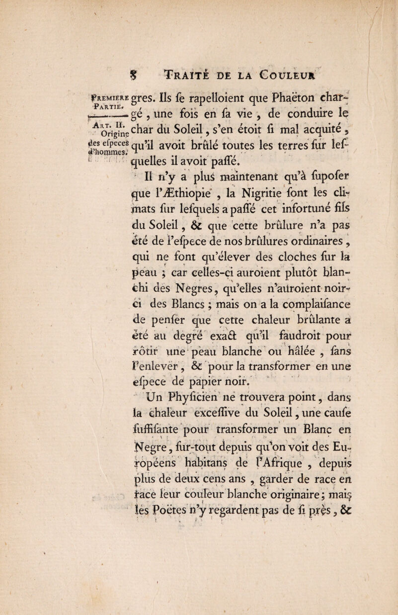 fuEMiEREgres. Ils fe rapelloient que Phaëton char- ^ Pa*tië,1 gé 9 une fois en fa vie , de conduire le A origine c^ar du Soleil, s’en étoit fi mal acquité 9 «les efpeces qU’il ayoit brûlé toutes les terres fur lef d hommes.' * . f 1 quelles ilavoit pafle. ' Il n’y a plus maintenant qu’à fupofer que l’Æthiopie , la Nigritie font les cli- mats fur lefquels a pâlie cet infortuné fils du Soleil 3 6c que cette brûlure n’a pas été de Fefpece de nos brûlures ordinaires 9 qui ne font qu’élever des cloches fur la peau ; car celles-ci auroient plutôt blan» thi des Negres ? qu’elles n’aüroient noir¬ ci des Blancs ; mais on a la complaifance de penfer que cette chaleur brûlante a été au degré exadt qu’il faudroit pour rôtir une peau blanche ou halée , fans Penlever 9 & pour la transformer en une elpece de papier noir. Un Phylicien ne trouvera point, dans la chaleur excefiive du Soleil 5 une caufe fuffifante pour transformer un Blanc en Negre 5 fur-tout depuis qu’on voit des Eu¬ ropéens habitans de PAfrique 5 depuis plus de deux cens ans , garder de race en race leur couleur blanche originaire ; maiç