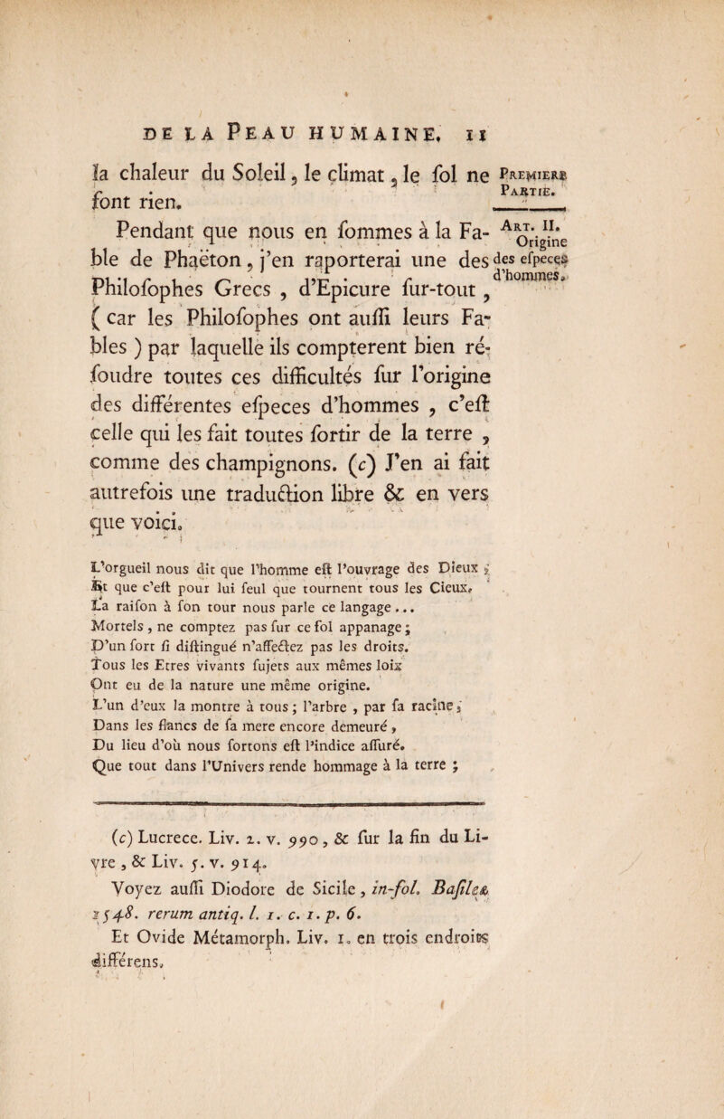 * DE IA Peau HUM AINE. II ïa chaleur du Soleil, le climat, le fol ne Pmmiem font rien, ___, Pendant que nous en fommes à la Fa- Aîb.11 * ble de Phaëton 9 j’en reporterai une des dfs efPect^ Philofophes Grecs , d’Epicure fur-tout ^dhommeSj ( car les Philofophes ont auffi leurs Fa* r blés ) par laquelle ils comptèrent bien ré¬ foudre toutes ces difficultés fur l’origine des différentes elpeces d’hommes , c’eft celle qui les fait toutes fortir de la terre , comme des champignons, (c) J’en ai fait autrefois une tradu&ion libre ôc en vers que voici» * - î L'orgueil nous dit que l’homme effc l’ouvrage des Dieux * que c’eft pour lui feul que tournent tous les Cieux, La raifon à fon tour nous parle ce langage ... Mortels , ne comptez pas fur ce fol appanage ; D’un fort fi diftingué n’affeêïez pas les droits. Tous les Etres vivants fujets aux mêmes loix Ont eu de la nature une même origine. I.’un d’eux la montre à tous; l’arbre , par fa racines Dans les flancs de fa mere encore demeuré , Du lieu d’où nous fortons eft l’indice alfuré. Que tout dans l’Univers rende hommage à la terre ; (c) Lucrèce. Liv. z. v. 990,8c fur la fin du Li¬ vre , & Liv. 5. v. 914. Voyez aufii Diodore de Sicile, in-fol. Bafilss, 1548. rerum antiq. I. i. c. i. p. 6. Et Ovide Métamorph. Liv. l en trois endroits difFérens» A .!, /