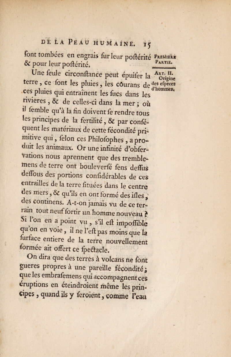 font tombées en engrais leur poilérité Premier® & pour leur poftérité. Parti£’ Une feule circonftance peut épuifer la Aq^ terre , ce font les pluies, les côurans de d,es efPeces •ces pluies qui entraînent les fucs dans jesd homa*9' rivières , & de celles-ci dans la mer ; où il femble qu’à la fin doivent fe rendre tous les principes de la fertilité, & par confé- quent les matériaux de cette fécondité pri- mitive qui, félon ces Philolbphes , a pro- diut les animaux. Or une infinité d’obfer- Tâtions nous aprennent que des tremble* mens de terre ont bouleverfé fens deflus défions des portions confidérables de ces entrailles de la terre fituées dans le centre des mers, & qu’ils en ont formé des ifles des conunens. A-t-on jamais vu de ce ter¬ rain tout neuf lortir un homme nouveau ? Si l’on en a point vu , s’il eft impoflible qu’on en voie, il ne l’eft pas moins que la urface entière de la terre nouvellement formée ait offert ce fpeftacle. On dira que des terres à volcans ne font gueres propres a une pareille fécondité £ que les enxbrafemens qui accompagnent ces éruptions en éteindroient même les prin- cipes, quand ils y feroient 3 comme Peau