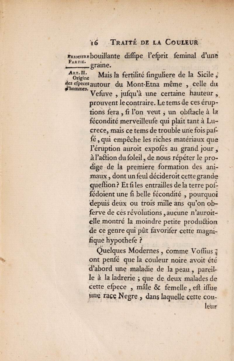 *remiembouillante difîîpe l’efprit feminal d’une Partië. graine. ^Origine Mais fertilité finguliere de la Sicile 4 |,ehornmeeSautour Mont-Etna tnême , celle du Vefuve , jufqu’à une certaine hauteur,» prouvent le contraire. Le tems de ces érup¬ tions fera , fi Ton veut , un obftacle à la fécondité merveilleufe qui plaît tant à Lu¬ crèce, mais ce tems de trouble une fois pafi fé, qui empêche les riches matériaux que Féruption auroit expofés au grand jour 9 àl’a&iondufoleil, de nous répéter le pro¬ dige de la première formation des ani¬ maux , dont un feul décideroit cette grande quefiion? Et files entrailles delà terre pol- fédoient une fi belle fécondité , pourquoi depuis deux ou trois mille ans qu’on ob- ferve de cés révolutions, aucune n’auroit- elle montré la moindre petite produdion de ce genre qui pût favorifer cette magni¬ fique hypothefe ? Quelques Modernes , comme Vofiius J ont penfé que la couleur noire avoit été d’abord une maladie de la peau , pareil- le à la ladrerie ; que de deux malades de cette efpece , mâle & femelle, eft iflîie une race Negre , dans laquelle cette cou¬ leur