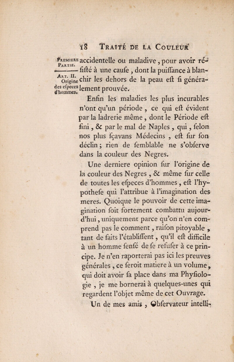 . A ‘ t #remiereaCCidentelîe ou maladive .pour avoir rë°» Partie. , y i 1 . »--lifie a une caule } dont la puifiance à blan- ^Origiie chir les dehors de la peau efi fi généra¬ it ^oiïunss^ lement prouvée. Enfin les maladies les plus incurables n’ont qu’un période ? ce qui efi évident par la ladrerie même , dont le Période efi fini ? 6c par le mal de Naples 9 qui, félon nos plus fçavans Médecins r efi: fur fon déclin ; rien de femblable ne s’obferve dans la couleur des Negres. Une derniers opinion fur l’origine de la couleur des Negres , & même fur celle de toutes les efpeces d’hommes , efi l’hy- pothefe qui l’attribue à l’imagination des mer es. Quoique le pouvoir de cette ima¬ gination foit fortement combattu aujour¬ d’hui ? uniquement parce qu’on n’en com¬ prend pas le comment 9 raifon pitoyable 9 tant de faits Pétablifient, qu’il efi difficile à un homme fenfé de fe refufer à ce prin¬ cipe. Je n’en raporterai pas ici les preuves générales , ce feroit matière à un volume 9 qui doit avoir fa place dans ma Phyfiolo- gie , je me bornerai à quelques-unes qui regardent l’objet même de cet Ouvrage. Un de mes amis ? ©bfervateur intelïfc