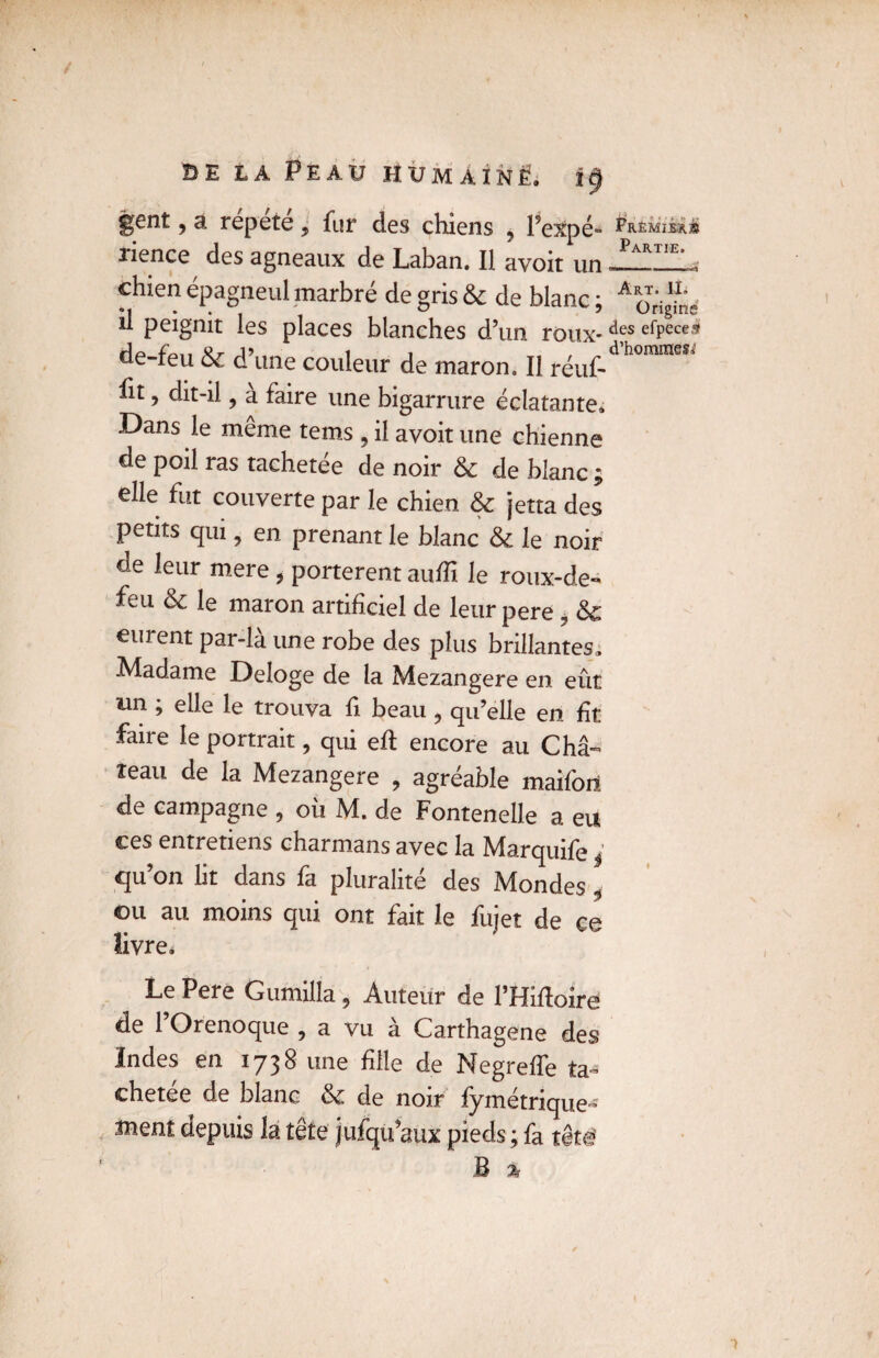 gent, a répété, fur des chiens , PexpC- Frémiix» îience des agneaux de Laban. Il avoir un «_—. chien épagneul marbré de gris 6c de blanc : A ^ U peignit les places blanches d’un roux-des efPece!* de-feu 6c d’une couleur de maron. Il réuf- h m ht, dit-il , à faire une bigarrure éclatante. Dans le meme tems 5 il avoit une chienne de poil ras tachetée de noir 6c de blanc ; elle fut couverte par le chien 6c jetta des petits qui, en prenant le blanc 6c le noir de leur mere , portèrent auffi le roux-de- feu 6c le maron artificiel de leur pere ? 6c eurent par-là une robe des plus brillantes. Madame Délogé de la Mezangere en eût un ; elle le trouva fi beau , qu’elle en fît faire le portrait, qui efl encore au Châ¬ teau de la Mezangere , agréable maifoit de campagne , où M. de Fontenelle a eu ces entretiens charmans avec la Marquife j qu’on lit dans fa pluralité des Mondes i ©u au moins qui ont fait le fujet de ce livre. Le Pere Gumilla, Auteur de l’fMoirë de 1 O reno que 9 a vu a Carthagene des Indes en 1738 une fille de NegrefTe ta¬ chetée de blanc 6c de noir fymétrique- ment depuis la tête jufqu’aux pieds ; fa tête' M % jf-
