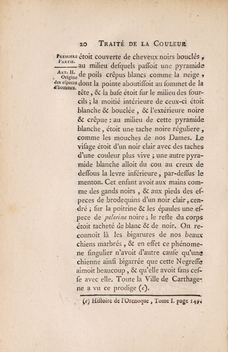 Première étoit couverte de cheveux noirs bouclés f l'ARTiE. , ri rr . • i ~~— -au milieu delquels pailoit une pyramide ^Origine P°^s crêpiiS blancs comme la neige ? &hommesS ^ont P°*nte aboutiffoit au fommet de la tête, & la bafe étoit fur le milieu des four- cils ; la moitié intérieure de ceux-ci étoit blanche & bouclée ? & l’extérieure noire & crépue : au milieu de cette pyramide blanche, étoit une tache noire régulière 9 comme les mouches de nos Dames. Le vifage étoit d'un noir clair avec des taches d’une couleur plus vive ; une autre pyra¬ mide blanche alloit du cou au creux de délions la levre inférieure 9 par-deffus le menton. Cet enfant avoit aux mains com¬ me des gands noirs 9 & aux pieds des ef- peces de brodequins d’un noir clair 7 cen¬ dré ; fur la poitrine les épaules une ef- pece de pderïnc noire , le refie du corps croit tacheté de blanc & de noir. On re- connoît là les bigarures de nos beaux chiens marbrés , & en effet ce phénomè¬ ne fingulier n’avoit d’autre caufe qu’une chienne ainfi bigarrée que cette Negreffe aimoit beaucoup , & qu’elle avoir fans cef- fe avec elle. Toute la Ville de Carthage-, ne a vu ce prodige (e). ..   ■■ 1 (e) Hiftoire de l’Orenoque , Tome I. page 14$*
